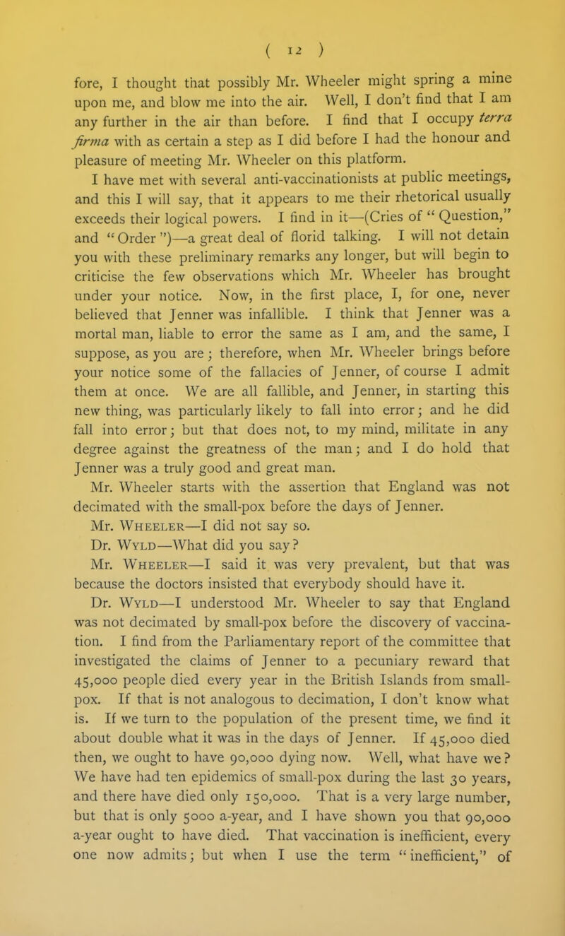 ( ) fore, I thought that possibly Mr. Wheeler might spring a mine upon me, and blow me into the air. Well, I don't find that I am any further in the air than before. I find that I occupy terra firma with as certain a step as I did before I had the honour and pleasure of meeting Mr. Wheeler on this platform. I have met with several anti-vaccinationists at public meetings, and this I will say, that it appears to me their rhetorical usually exceeds their logical powers. I find in it—(Cries of  Question, and  Order )—a great deal of florid talking. I will not detain you with these preliminary remarks any longer, but will begin to criticise the few observations which Mr. Wheeler has brought under your notice. Now, in the first place, I, for one, never believed that Jenner was infallible. I think that Jenner was a mortal man, liable to error the same as I am, and the same, I suppose, as you are; therefore, Avhen Mr. Wheeler brings before your notice some of the fallacies of Jenner, of course I admit them at once. We are all fallible, and Jenner, in starting this new thing, was particularly likely to fall into error; and he did fall into error; but that does not, to my mind, militate in any degree against the greatness of the man; and I do hold that Jenner was a truly good and great man. Mr. Wheeler starts with the assertion that England was not decimated with the small-pox before the days of Jenner. Mr. Wheeler—I did not say so. Dr. Wyld—What did you say? Mr. Wheeler—I said it was very prevalent, but that was because the doctors insisted that everybody should have it. Dr. Wyld—I understood Mr. Wheeler to say that England was not decimated by small-pox before the discovery of vaccina- tion. I find from the Parliamentary report of the committee that investigated the claims of Jenner to a pecuniary reward that 45,000 people died every year in the British Islands from small- pox. If that is not analogous to decimation, I don't know what is. If we turn to the population of the present time, we find it about double what it was in the days of Jenner. If 45,000 died then, we ought to have 90,000 dying now. Well, what have we ? We have had ten epidemics of small-pox during the last 30 years, and there have died only 150,000. That is a very large number, but that is only 5000 a-year, and I have shown you that 90,000 a-year ought to have died. That vaccination is inefficient, every