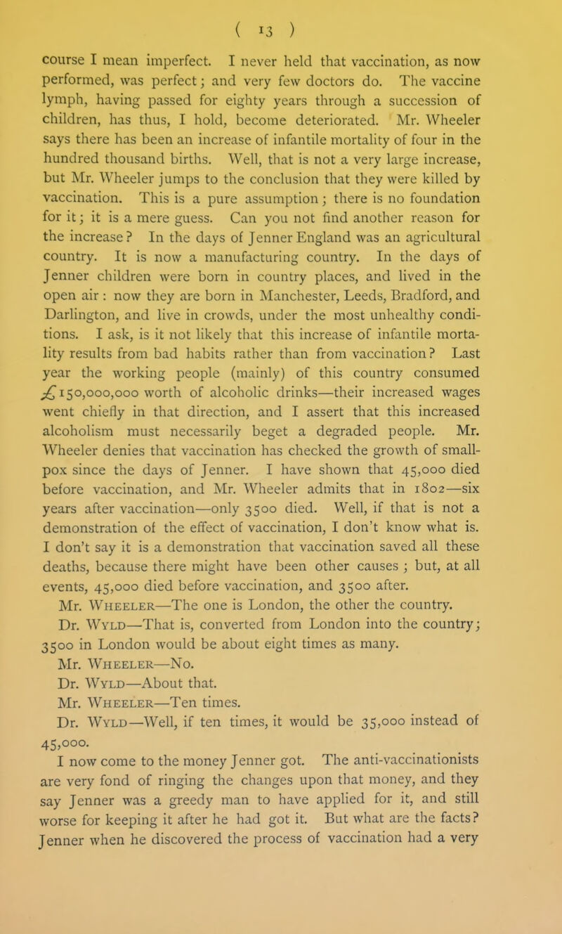 course I mean imperfect. I never held that vaccination, as now performed, was perfect; and very few doctors do. The vaccine lymph, having passed for eighty years through a succession of children, has thus, I hold, become deteriorated. Mr. Wheeler says there has been an increase of infantile mortality of four in the hundred thousand births. Well, that is not a very large increase, but Mr. Wheeler jumps to the conclusion that they were killed by vaccination. This is a pure assumption; there is no foundation for it; it is a mere guess. Can you not find another reason for the increase ? In the days of Jenner England was an agricultural country. It is now a manufacturing country. In the days of Jenner children were born in country places, and lived in the open air : now they are born in Manchester, Leeds, Bradford, and Darlington, and live in crowds, under the most unhealthy condi- tions. I ask, is it not likely that this increase of infantile morta- lity results from bad habits rather than from vaccination ? Last year the working people (mainly) of this country consumed 150,000,000 worth of alcoholic drinks—their increased wages went chiefly in that direction, and I assert that this increased alcoholism must necessarily beget a degraded people. Mr. Wheeler denies that vaccination has checked the growth of small- pox since the days of Jenner. I have shown that 45,000 died before vaccination, and Mr. Wheeler admits that in 1802—six years after vaccination—only 3500 died. Well, if that is not a demonstration of the effect of vaccination, I don't know what is. I don't say it is a demonstration that vaccination saved all these deaths, because there might have been other causes ; but, at all events, 45,000 died before vaccination, and 3500 after. Mr. Wheeler—The one is London, the other the country. Dr. Wyld—That is, converted from London into the country; 3500 in London would be about eight times as many. Mr. Wheeler—No. Dr. Wyld—About that. Mr. Wheeler—Ten times. Dr. Wyld—Well, if ten times, it would be 35,000 instead of 45,000. I now come to the money Jenner got. The anti-vaccinationists are very fond of ringing the changes upon that money, and they say Jenner was a greedy man to have applied for it, and still worse for keeping it after he had got it. But what are the facts? Jenner when he discovered the process of vaccination had a very