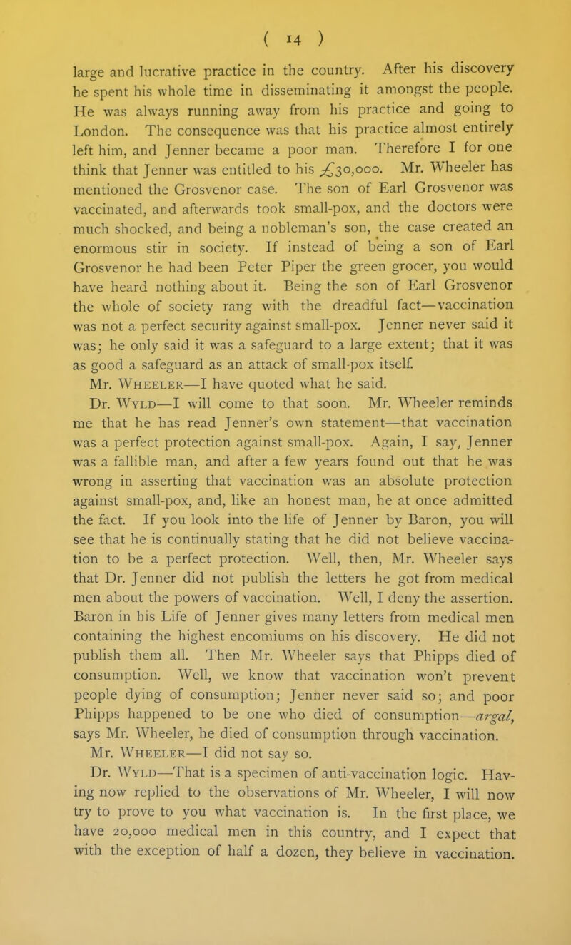 large and lucrative practice in the country. After his discovery he spent his whole time in disseminating it amongst the people. He was always running away from his practice and going to London. The consequence was that his practice almost entirely left him, and Jenner became a poor man. Therefore I for one think that Jenner was entitled to his ^^30,000. Mr. Wheeler has mentioned the Grosvenor case. The son of Earl Grosvenor was vaccinated, and afterwards took small-pox, and the doctors were much shocked, and being a nobleman's son, the case created an enormous stir in society. If instead of being a son of Earl Grosvenor he had been Peter Piper the green grocer, you would have heard nothing about it. Being the son of Earl Grosvenor the whole of society rang with the dreadful fact—vaccination was not a perfect security against small-pox. Jenner never said it was; he only said it was a safeguard to a large extent; that it was as good a safeguard as an attack of small-pox itself Mr. Wheeler—I have quoted what he said. Dr. Wyld—I will come to that soon. Mr. Wheeler reminds me that he has read Jenner's own statement—that vaccination was a perfect protection against small-pox. Again, I say, Jenner was a fallible man, and after a few years found out that he was wrong in asserting that vaccination was an absolute protection against small-pox, and, like an honest man, he at once admitted the fact. If you look into the life of Jenner by Baron, you will see that he is continually stating that he did not believe vaccina- tion to be a perfect protection. Well, then, Mr. Wheeler says that Dr. Jenner did not publish the letters he got from medical men about the powers of vaccination. Well, I deny the assertion. Baron in his Life of Jenner gives many letters from medical men containing the highest encomiums on his discovery. He did not publish them all. Then Mr. Wheeler says that Phipps died of consumption. Well, we know that vaccination won't prevent people dying of consumption; Jenner never said so; and poor Phipps happened to be one who died of consumption—argal, says Mr. Wheeler, he died of consumption through vaccination. Mr. Wheeler—I did not say so. Dr. Wyld—That is a specimen of anti-vaccination logic. Hav- ing now replied to the observations of Mr. Wheeler, I will now try to prove to you what vaccination is. In the first place, we have 20,000 medical men in this country, and I expect that with the exception of half a dozen, they believe in vaccination.