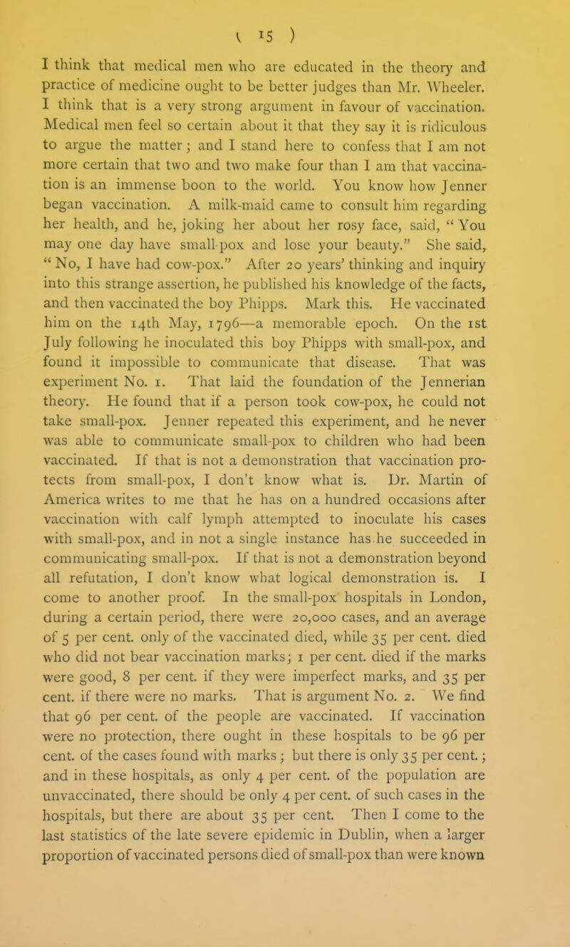I think that medical men who are educated in the theory and practice of medicine ought to be better judges than Mr. Wheeler. I think that is a very strong argument in favour of vaccination. Medical men feel so certain about it that they say it is ridiculous to argue the matter; and I stand here to confess that I am not more certain that two and two make four than I am that vaccina- tion is an immense boon to the world. You know how Jenner began vaccination. A milk-maid came to consult him regarding her health, and he, joking her about her rosy face, said,  You may one day have small-pox and lose your beauty. She said,  No, I have had cow-pox. After 20 years' thinking and inquiry into this strange assertion, he published his knowledge of the facts^ and then vaccinated the boy Phipps. Mark this. He vaccinated him on the 14th May, 1796—a memorable epoch. On the ist July following he inoculated this boy Phipps with small-pox, and found it impossible to communicate that disease. That was experiment No. i. That laid the foundation of the Jennerian theory. He found that if a person took cow-pox, he could not take small-pox. Jenner repeated this experiment, and he never was able to communicate small-pox to children who had been vaccinated. If that is not a demonstration that vaccination pro- tects from small-pox, I don't know what is. Dr. Martin of America writes to me that he has on a hundred occasions after vaccination with calf lymph attempted to inoculate his cases with small-pox, and in not a single instance has he succeeded in communicating small-pox. If that is not a demonstration beyond all refutation, I don't know what logical demonstration is. I come to another proof. In the small-pox hospitals in London, during a certain period, there were 20,000 cases, and an average of 5 per cent, only of the vaccinated died, while 35 per cent, died who did not bear vaccination marks; i per cent, died if the marks were good, 8 per cent, if they were imperfect marks, and 35 per cent, if there were no marks. That is argument No. 2. We find that 96 per cent, of the people are vaccinated. If vaccination were no protection, there ought in these hospitals to be 96 per cent, of the cases found witli marks; but there is only 35 per cent.; and in these hospitals, as only 4 per cent, of the population are unvaccinated, there should be only 4 per cent, of such cases in the hospitals, but there are about 35 per cent. Then I come to the last statistics of the late severe epidemic in Dublin, when a larger proportion of vaccinated persons died of small-pox than were known
