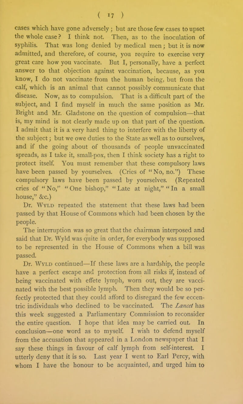 cases which have gone adversely; but are those few cases to upset the whole case ? I thhik not. Then, as to the inoculation of syphilis. That was long denied by medical men; but it is now admitted, and therefore, of course, you require to exercise very great care how you vaccinate. But I, personally, have a perfect answer to that objection against vaccination, because, as you know, I do not vaccinate from the human being, but from the calf, which is an animal that cannot possibly communicate that disease. Now, as to compulsion. That is a difficult part of the subject, and I find myself in much the same position as Mr. Bright and Mr. Gladstone on the question of compulsion—that is, my mind is not clearly made up on that part of the question. I admit that it is a very hard thing to interfere with the liberty of the subject; but we owe duties to the State as well as to ourselves, and if the going about of thousands of people unvaccinated spreads, as I take it, small-pox, then I think society has a right to protect itself. You must remember that these compulsory laws have been passed by yourselves. (Cries of No, no.) These compulsory laws have been passed by yourselves. (Repeated cries of  No,  One bishop,  Late at night,  In a small house, &c.) Dr. Wyld repeated the statement that these laws had been passed by that House of Commons which had been chosen by the people. The interruption was so great that the chairman interposed and said that Dr. Wyld was quite in order, for everybody was supposed to be represented in the House of Commons when a bill was passed. Dr. WvLD continued—If these laws are a hardship, the people have a perfect escape and protection from all risks if, instead of being vaccinated with effete lymph, worn out, they are vacci- nated with the best possible lymph. Then they would be so per- fectly protected that they could afford to disregard the few eccen- tric individuals who declined to be vaccinated. The Lancet has this week suggested a Parliamentary Commission to reconsider the entire question. I hope that idea may be carried out. In conclusion—one word as to myself. I wish to defend myself from the accusation that appeared in a London newspaper that I say these things in favour of calf lymph from self-interest. I utterly deny that it is so. Last year I went to Earl Percy, with whom I have the honour to be acquainted, and urged him to