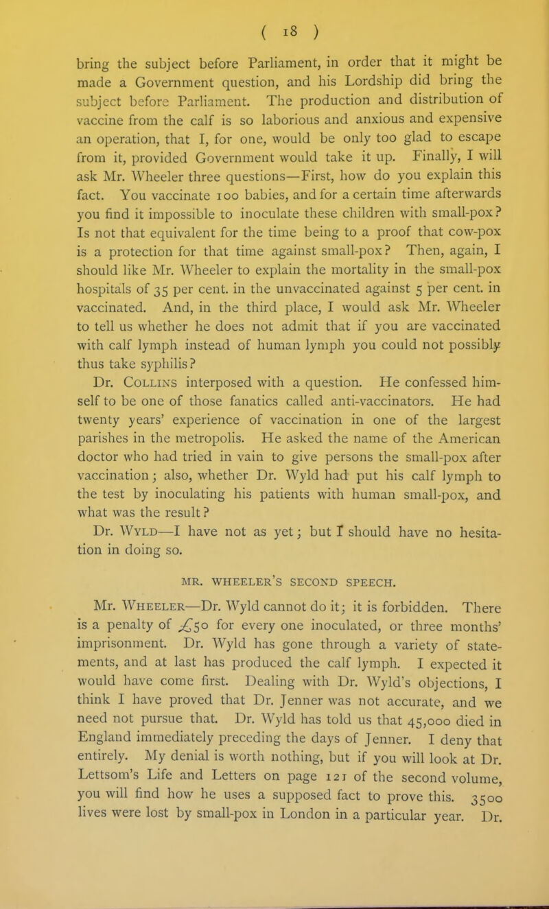 bring the subject before Parliament, in order that it might be made a Government question, and his Lordship did bring the subject before Parliament. The production and distribution of vaccine from the calf is so laborious and anxious and expensive an operation, that I, for one, would be only too glad to escape from it, provided Government would take it up. Finally, I will ask Mr. Wheeler three questions—First, how do you explain this fact. You vaccinate loo babies, and for a certain time afterwards you find it impossible to inoculate these children with small-pox ? Is not that equivalent for the time being to a proof that cow-pox is a protection for that time against small-pox ? Then, again, I should like Mr. Wheeler to explain the mortality in the small-pox hospitals of 35 per cent, in the unvaccinated against 5 per cent, in vaccinated. And, in the third place, I would ask Mr. Wheeler to tell us whether he does not admit that if you are vaccinated with calf lymph instead of human lymph you could not possibly thus take S3'philis? Dr. Collins interposed with a question. He confessed him- self to be one of those fanatics called anti-vaccinators. He had twenty years' experience of vaccination in one of the largest parishes in the metropolis. He asked the name of the American doctor who had tried in vain to give persons the small-pox after vaccination; also, whether Dr. Wyld had put his calf lymph to the test by inoculating his patients with human small-pox, and what was the result ? Dr. Wyld—I have not as yet; but 1 should have no hesita- tion in doing so. MR. wheeler's second SPEECH. Mr. Wheeler—Dr. Wyld cannot do it; it is forbidden. There is a penalty of ^^50 for every one inoculated, or three months' imprisonment. Dr. Wyld has gone through a variety of state- ments, and at last has produced the calf lymph. I expected it would have come first. Dealing with Dr. Wyld's objections, I think I have proved that Dr. Jenner was not accurate, and we need not pursue that. Dr. Wyld has told us that 45,000 died in England immediately preceding the days of Jenner. I deny that entirely. My denial is worth nothing, but if you will look at Dr. Lettsom's Life and Letters on page 121 of the second volume, you will find how he uses a supposed fact to prove this. 3500 lives were lost by small-pox in London in a particular year. Dr.