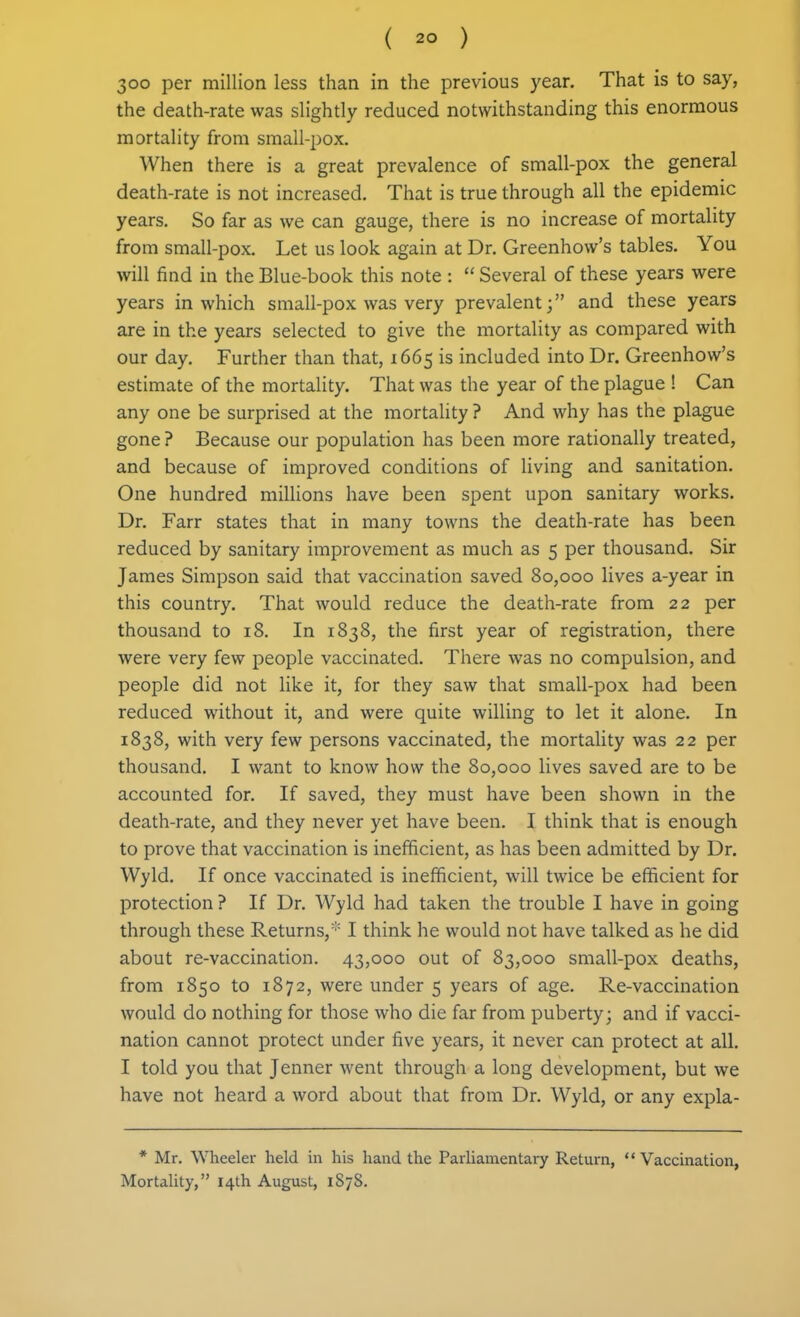 300 per million less than in the previous year. That is to say, the death-rate was slightly reduced notwithstanding this enormous mortality from small-pox. When there is a great prevalence of small-pox the general death-rate is not increased. That is true through all the epidemic years. So far as we can gauge, there is no increase of mortality from small-pox. Let us look again at Dr. Greenhow's tables. You will find in the Blue-book this note :  Several of these years were years in which small-pox was very prevalent; and these years are in the years selected to give the mortality as compared with our day. Further than that, 1665 is included into Dr. Greenhow's estimate of the mortality. That was the year of the plague 1 Can any one be surprised at the mortality? And why has the plague gone ? Because our population has been more rationally treated, and because of improved conditions of living and sanitation. One hundred millions have been spent upon sanitary works. Dr. Farr states that in many towns the death-rate has been reduced by sanitary improvement as much as 5 per thousand. Sir James Simpson said that vaccination saved 80,000 lives a-year in this country. That would reduce the death-rate from 22 per thousand to 18. In 1838, the first year of registration, there were very few people vaccinated. There was no compulsion, and people did not like it, for they saw that small-pox had been reduced without it, and were quite willing to let it alone. In 1838, with very few persons vaccinated, the mortality was 22 per thousand. I want to know how the 80,000 lives saved are to be accounted for. If saved, they must have been shown in the death-rate, and they never yet have been. I think that is enough to prove that vaccination is inefficient, as has been admitted by Dr. Wyld. If once vaccinated is inefficient, will twice be efficient for protection ? If Dr. Wyld had taken the trouble I have in going through these Returns, I think he would not have talked as he did about re-vaccination. 43,000 out of 83,000 small-pox deaths, from 1850 to 1872, were under 5 years of age. Re-vaccination would do nothing for those who die far from puberty; and if vacci- nation cannot protect under five years, it never can protect at all. I told you that Jenner went through a long development, but we have not heard a word about that from Dr. Wyld, or any expla- * Mr. Wheeler held in his hand the Parliamentary Return,  Vaccination, Mortality, 14th August, 1878.