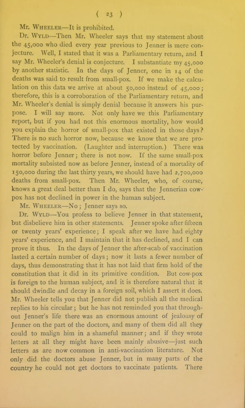 Mr. Wheeler—It is prohibited. Dr. Wyld—Then Mr. Wheeler says that my statement about the 45,000 who died every year previous to Jenner is mere con- jecture. Well, I stated that it was a Parliamentary return, and I say Mr. Wheeler's denial is conjecture. I substantiate my 45,000 by another statistic. In the days of Jenner, one in 14 of the deaths was said to result from small-pox. If we make the calcu- lation on this data we arrive at about 50,000 instead of 45,000; therefore, this is a corroboration of the Parliamentary return, and Mr. Wheeler's denial is simply denial because it answers his pur- pose. I will say more. Not only have we this Parliamentary report, but if you had not this enormous mortality, how would you explain the horror of small-pox that existed in those days ? There is no such horror now, because we know that we are pro- tected by vaccination. (Laughter and interruption.) There was horror before Jenner; there is not now. If the same small-pox mortality subsisted now as before Jenner, instead of a mortality of 150,000 during the last thirty years, we should have had 2,700,000 deaths from small-pox. Then Mr. Wheeler, who, of course, knows a great deal better than I do, says that the Jennerian cow- pox has not declined in power in the human subject. Mr. Wheeler—No; Jenner says so. Dr. Wyld—You profess to believe Jenner in that statement, but disbelieve him in other statements. Jenner spoke after fifteen or twenty years' experience; I speak after we have had eighty years' experience, and I maintain that it has declined, and I can prove it thus. In the days of Jenner the after-scab of vaccination lasted a certain number of days; now it lasts a fewer number of days, thus demonstrating that it has not laid that firm hold of the constitution that it did in its primitive condition. But cow-pox is foreign to the human subject, and it is therefore natural that it should dwindle and decay in a foreign soil, which I assert it does. Mr. Wheeler tells you that Jenner did not publish all the medical replies to his circular; but he has not reminded you that through- out Jenner's life there was an enormous amount of jealousy of Jenner on the part of the doctors, and many of them did all they could to malign him in a shameful manner; and if they wrote letters at all they might have been mainly abusive—just such letters as are now common in anti-vaccination literature. Not only did the doctors abuse Jenner, but in many parts of the country he could not get doctors to vaccinate patients. There