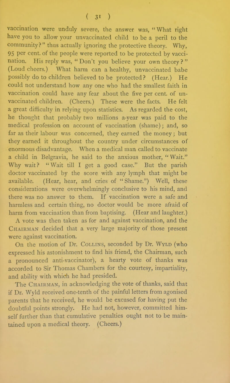 vaccination were unduly severe, the answer was, ''What right have you to allow your unvaccinated child to be a peril to the community? thus actually ignoring the protective theory. Why, 95 per cent, of the people were reported to be protected by vacci- nation. His reply was,  Don't you believe your own theory ?  (Loud cheers.) What harm can a healthy, unvaccinated babe possibly do to children believed to be protected? (Hear.) He could not understand how any one who had the smallest faith in vaccination could have any fear about the five per cent, of un- vaccinated children. (Cheers.) These were the facts. He felt a great difficulty in relying upon statistics. As regarded the cost, he thought that probably two millions a-year was paid to the medical profession on account of vaccination (shame); and, so far as their labour was concerned, they earned the money; but they earned it throughout the country under circumstances of enormous disadvantage. When a medical man called to vaccinate a child in Belgravia, he said to the anxious mother,  Wait. Why wait? Wait till I get a good case. But the parish doctor vaccinated by the score with any lymph that might be available. (Hear, hear, and cries of  Shame.) Well, these considerations were overwhelmingly conclusive to his mind, and there was no answer to them. If vaccination were a safe and harmless and certain thing, no doctor would be more afraid of harm from vaccination than from baptising. (Hear and laughter.) A vote was then taken as for and against vaccination, and the Chairman decided that a very large majority of those present were against vaccination. On the motion of Dr. Collins, seconded by Dr. Wyld (who expressed his astonishment to find his friend, the Chairman, such a pronounced anti-vaccinator), a hearty vote of thanks was accorded to Sir Thomas Chambers for the courtesy, impartiality, and ability with which he had presided. The Chairman, in acknowledging the vote of thanks, said that if Dr. Wyld received one-tenth of the painful letters from agonised parents that he received, he would be excused for having put the doubtful points strongly. He had not, however, committed him- self further than that cumulative penalties ought not to be main- tained upon a medical theory. (Cheers.)
