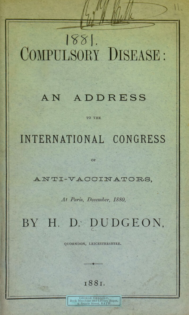 m\. Compulsory Disease: AN ADDRESS TO THE INTERNATIONAL CONGRESS OF ^ 3Sr TI-V O OI USTT^T O K.S, At Paris, December, 1880, BY H. D. DUDGEON, QUORNDON, LEICESTERSHIRE. 4 I88I. t;HOKGE GRKGOKY, Book Merclirmt and Library Huycr, 5. Aru-ylo .Stri ot. RATH.