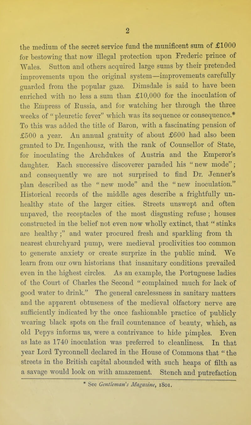 the medium of the secret service fund the munificent sum of £1000 for bestowing that now illegal protection upon Frederic prince of Wales. Sutton and others acquired large sums by their pretended improvements upon the original system—improvements carefully guarded from the popular gaze. Dimsdale is said to have been enriched with no less a sum than £10,000 for the inoculation of the Empress of Eussia, and for watching her through the three weeks of  pleuretic fever which was its sequence or consequence.* To this was added the title of Baron, with a fascinating pension of £500 a year. An annual gratuity of about £600 had also been granted to Dr. Ingenhousz, with the rank of Counsellor of State, for inoculating the Archdukes of Austria and the Emperor's daughter. Each successive discoverer paraded his  new mode; and consequently we are not surprised to find Dr. Jenner's plan described as the  new mode and the  new inoculation. Historical records of the middle ages describe a frightfully un- healthy state of the larger cities. Streets unswept and often unpaved, the receptacles of the most disgusting refuse ; houses constructed in the belief not even now wholly extinct, that  stinks are healthy ; and water procured fresh and sparkling from th nearest churchyard pump, were medieval proclivities too common to generate anxiety or create surprize in the public mind. We learn from our own historians that insanitary conditions prevailed even in the highest circles. As an example, the Portuguese ladies of the Court of Charles the Second  complained much for lack of good water to drink. The general carelessness in sanitary matters and the apparent obtuseness of the medieval olfactory nerve are sufficiently indicated by the once fashionable practice of publicly wearing black spots on the frail countenance of beauty, which, as old Pepys informs us, were a contrivance to hide pimples. Even as late as 1740 inoculation was preferred to cleanliness. In that year Lord Tyrconnell declared in the House of Commons that  the streets in the British capital abounded with such heaps of filth as a savage would look on with amazement. Stench and putrefaction * See Gentleman''s Magazine, i8oi.