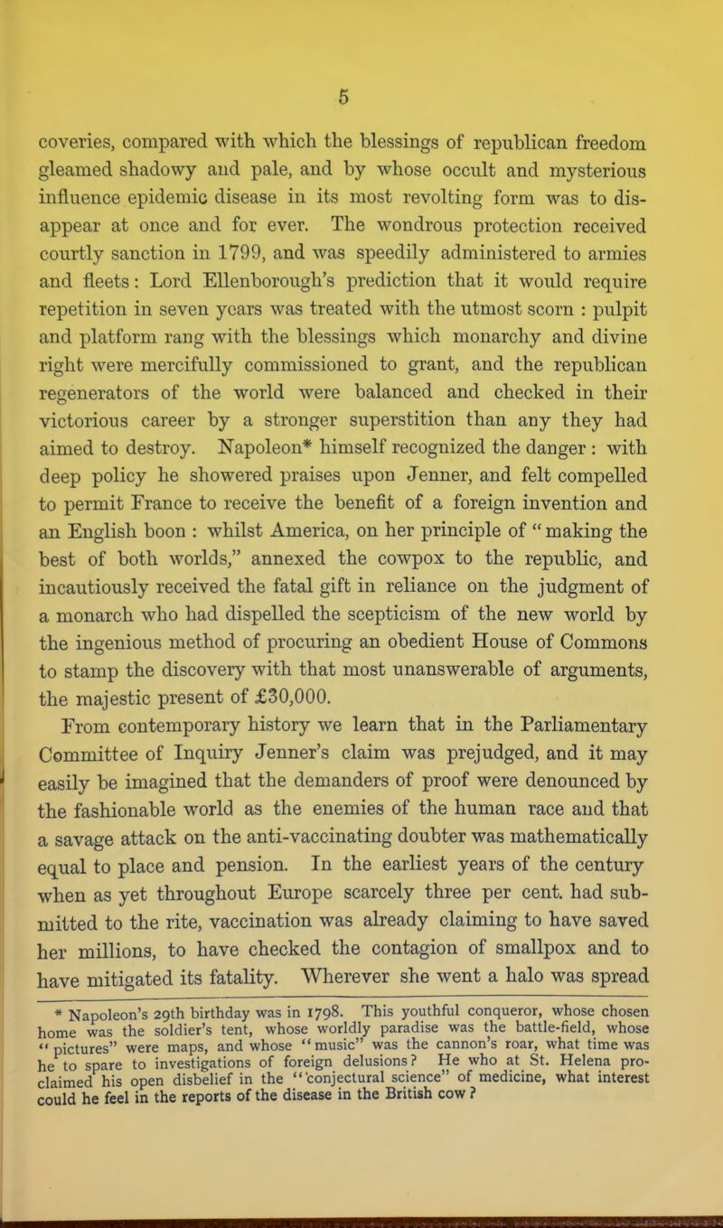 coveries, compared with which the blessings of republican freedom gleamed shadowy and pale, and by whose occult and mysterious influence epidemic disease in its most revolting form was to dis- appear at once and for ever. The wondrous protection received courtly sanction in 1799, and was speedily administered to armies and fleets: Lord Ellenborough's prediction that it would require repetition in seven years was treated with the utmost scorn : pulpit and platform rang with the blessings which monarchy and divine right were mercifully commissioned to grant, and the republican regenerators of the world were balanced and checked in their victorious career by a stronger superstition than any they had aimed to destroy. Napoleon* himself recognized the danger : with deep policy he showered praises upon Jenner, and felt compelled to permit France to receive the benefit of a foreign invention and an English boon : whilst America, on her principle of making the best of both worlds, annexed the cowpox to the republic, and incautiously received the fatal gift in reliance on the judgment of a monarch who had dispelled the scepticism of the new world by the ingenious method of procuring an obedient House of Commons to stamp the discovery with that most unanswerable of arguments, the majestic present of £30,000. From contemporary history we learn that in the Parliamentary Committee of Inquiry Jenner's claim was prejudged, and it may easily be imagined that the demanders of proof were denounced by the fashionable world as the enemies of the human race and that a savage attack on the anti-vaccinating doubter was mathematically equal to place and pension. In the earliest years of the century when as yet throughout Europe scarcely three per cent, had sub- mitted to the rite, vaccination was already claiming to have saved her millions, to have checked the contagion of smallpox and to have mitigated its fatality. Wherever she went a halo was spread * Napoleon's 29th birthday was in 1798. This youthful conqueror, whose chosen home was the soldier's tent, whose worldly paradise was the battle-field, whose pictures were maps, and whose music was the cannon's roar, what time was he to spare to investigations of foreign delusions? He who at St. Helena pro- claimed his open disbelief in the conjectural science of medicine, what interest could he feel in the reports of the disease in the British cow ?