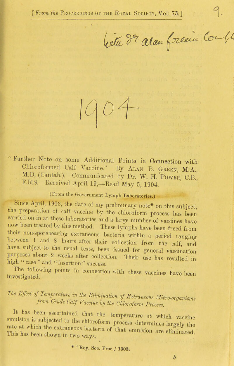 [From the Proceedings of the Royal Society, Vol. 73. j  Further Note on some Additional Points in Connection with Chloroformed Calf Vaccine. By Alan B. Geeen, M.A., M.D. (Cantab.). Communicated by Dr. W. H.^ower, C.B.' F.IiS. Eeceived April 19,—Bead May 5, 1904. (From the G-overnment Lymph Laboratories.) Since April, 1903, the date of ray preliminary note* on this .subject the preparation of calf vaccine by the chloroform process has been carried on in at these laboratories and a large number of vaccines have now been treated by this method. These lymphs have been freed from their non-sporebearing extraneous bacteria within a period ranging between 1 and 8 hours after their collection from the calf, and have, subject to the usual tests, been issued for general vaccination purposes about 2 weeks after collection. Their use has resulted in high case and  insertion  success. The following points in connection with these vaccines have been mvestigated. The Effect of Temj^erature in the EUmmation of Extranems Mkro-mjanim. from Crude Calf Vaccine hy the Chlorofm-m Process. It has been ascertained that the temperature at which vaccine emulsion IS .subjected to the chloroform process determines largi ri rate at which the extraneous bacteria of that emulsion are elim nited This has been shown in two ways. cnunucicea. • • ' Roy. Soo. Proo.,' 1903,