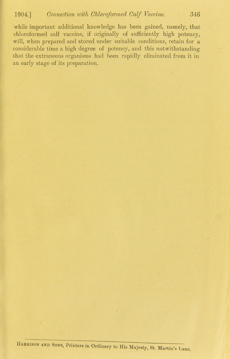 while important additional knowledge has been gained, namely, that chloroformed calf vaccine, if originally of sufficiently high potency, will, when prepared and stored under suitable conditions, retain for a considerable time a high degree of potency, and this notwithstanding that the extraneoiis organisms had been rapidly eliminated from it in an early stage of its preparation.