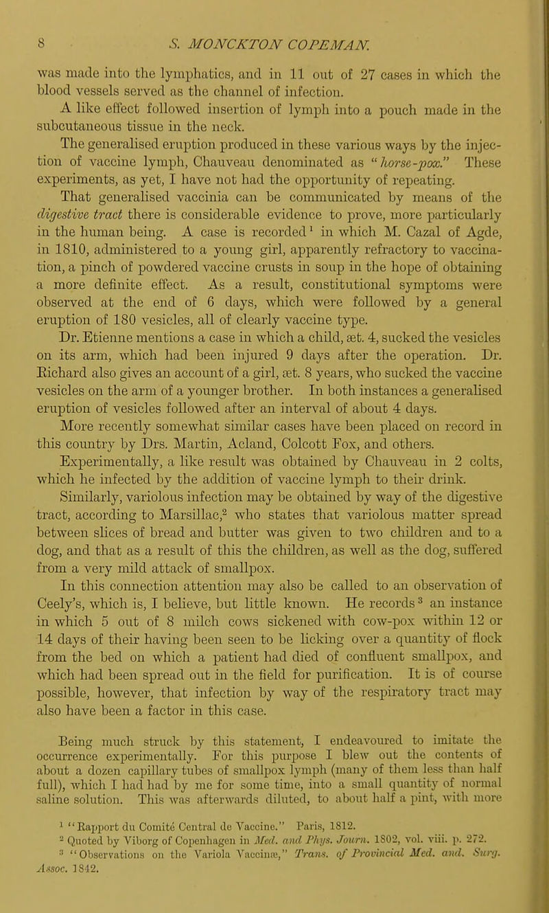 was made into the lymphatics, and in 11 out of 27 cases in which the blood vessels served as the channel of infection. A like effect followed insertion of lymph into a pouch made in the subcutaneous tissue in the neck. The generalised eruption produced in these various ways by the injec- tion of vaccine lymph, Chauveau denominated as  liorse-pox. These experiments, as yet, I have not had the opportunity of repeating. That generalised vaccinia can be communicated by means of the digestive tract there is considerable evidence to prove, more particularly in the human being. A case is recorded ^ in which M. Cazal of Agde, in 1810, administered to a young girl, apparently refractory to vaccina- tion, a pinch of powdered vaccine crusts in soup in the hope of obtaining a more definite effect. As a result, constitutional symptoms were observed at the end of 6 days, which were followed by a general eruption of 180 vesicles, all of clearly vaccine type. Dr. Etienne mentions a case in which a child, set. 4, sucked the vesicles on its arm, which had been injured 9 days after the operation. Dr. Eichard also gives an accoimt of a girl, set. 8 years, who sucked the vaccine vesicles on the arm of a younger brother. In both instances a generalised eruption of vesicles followed after an interval of about 4 days. More recently somewhat similar cases have been placed on record in this country by Drs. Martin, Acland, Colcott Fox, and others. Experimentally, a like result was obtained by Chauveau in 2 colts, which he infected by the addition of vaccine lymph to their drink. Similarly, variolous infection may be obtained by way of the digestive tract, according to Marsillac,^ who states that variolous matter spread between shoes of bread and butter was given to two children and to a dog, and that as a result of this the children, as well as the dog, suffered from a very mild attack of smallpox. In this connection attention may also be called to an observation of Ceely's, which is, I believe, but httle known. He records ^ an instance in which 5 out of 8 milch cows sickened with cow-pox within 12 or 14 days of their having been seen to be Ucking over a quantity of flock from the bed on which a patient had died of confluent smallpox, and which had been spread out in the field for purification. It is of course possible, however, that infection by way of the respiratory tract may also have been a factor in this case. Being much struck hy this statement, I endeavoiu-ed to imitate the occurrence experimentally. For this pm-pose I blew out the contents of about a dozen capillary tubes of smallpox lymph (many of them less than half full), which I had had by me for some time, into a small quantity of normal saline solution. This was afterwards diluted, to about half a pint, with more ^ Rapiiort du Comite Central de Vaccine. Paris, 1812. ^ Quoted by Viborg of Copcnliagen in Mai. and Phi/s. Journ. 1802, vol. viii. p. 272. '■^ Observations on the Variola Vaccina', Trans, of Provincial Med. and. Sunj. Assoc. 1842.