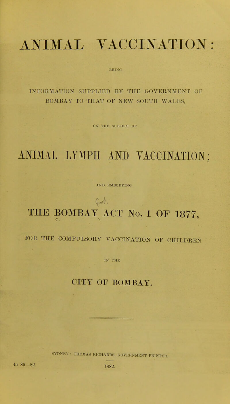 ANIMAL YACCINATION: BEING INFORMATION SUPPLIED BY THE GOVERNMENT OK BOMBAY TO THAT OF NEW SOUTH WALES, ON THE SUBJECT OF ANIMAL LYMPH AND VACCINATION; AND EMBODYING THE BOMBAY ACT No. 1 OF 1877, FOR THE COMPULSORY VACCINATION OF CHILDREN IN THE CITY OP BOMBAY. ia 85—82 SYDNKY : THOAfAS RICHARDS, GOVKRNMENT PRINTKH. 1882.