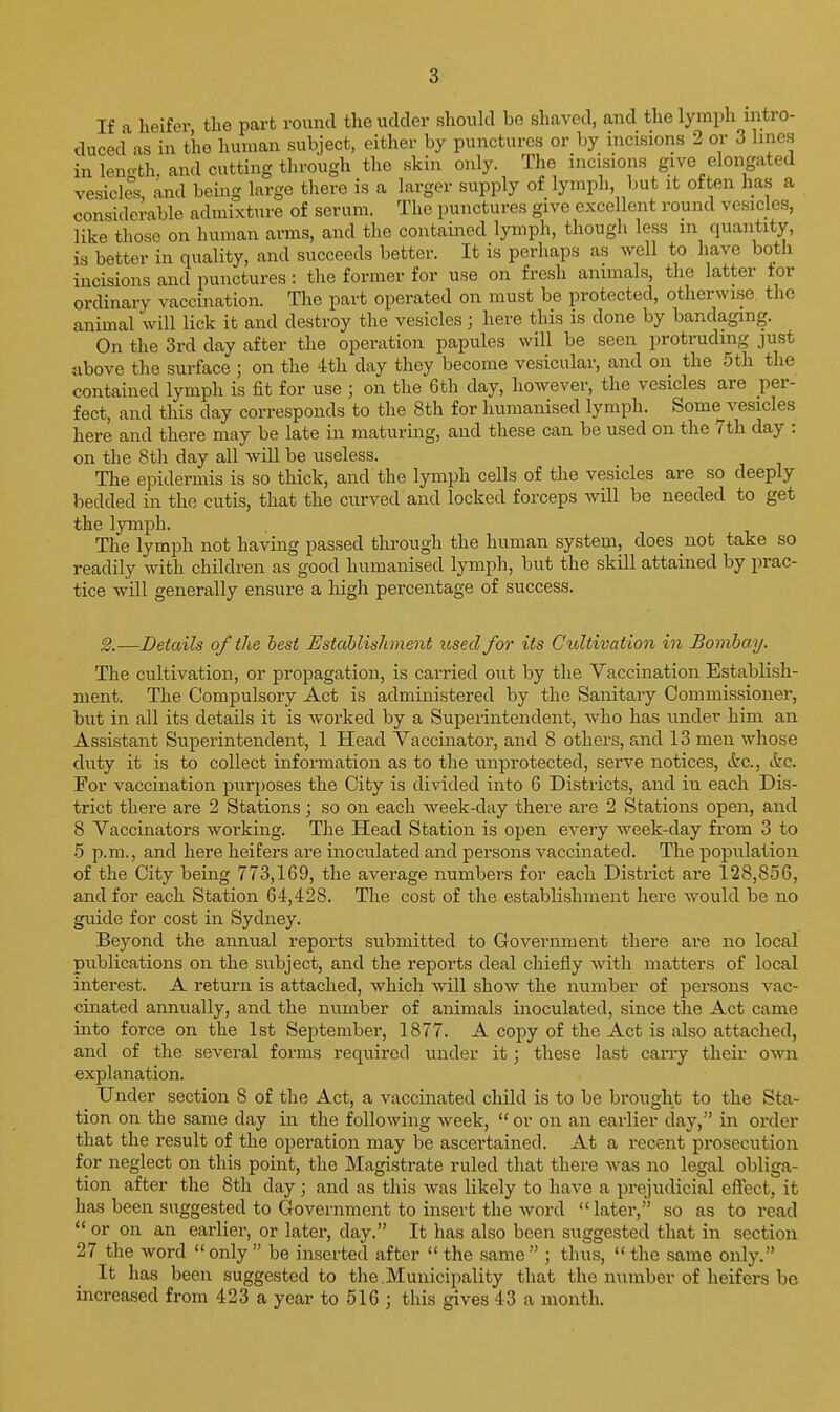 If a heifer the part round the udder should be shaved, and the lymph intro- duced as in the human subject, either by punctures or by incisions 2 or 3 hues in length, and cutting through the skin only. The incisions give elongated vesicles, and being large there is a larger supply of lymph, but it often has a considerable admixture of serum. The punctures give excellent round vesicles, like those on human arms, and the contained lymph, though less m quantity, is better in quality, and succeeds better. It is perhaps as well to have both incisions and punctures: the former for use on fresh animals, the latter tor ordinary vaccination. The part operated on must be protected, otherwise the animal will lick it and destroy the vesicles; here this is done by bandaging. On the 3rd day after the operation papules will be seen protruding just above the surface ; on the 4th day they become vesicular, and on the 5th the contained lymph is fit for use ; on the 6th day, however, the vesicles are per- fect, and this day corresponds to the 8th for humanised lymph. Some^vesicles here and there may be late in maturing, and these can be used on the 7th day : on the 8th day all will be useless. The epidermis is so thick, and the lymph cells of the vesicles are so deeply bedded in the cutis, that the curved and locked forceps will be needed to get the lymph. The lymph not having passed through the human system, does not take so readily with children as good humanised lymph, but the skill attained by prac- tice will generally ensure a high percentage of success. S.—Details of the best Establishment used for its Cultivation in Bombay. The cultivation, or propagation, is carried out by the Vaccination Establish- ment. The Compulsory Act is administered by the Sanitary Commissioner, but in all its details it is worked by a Superintendent, who has undei* him an Assistant Superintendent, 1 Head Vaccinator, and 8 others, and 13 men whose duty it is to collect information as to the unprotected, serve notices, (fee, &c. For vaccination purposes the City is divided into 6 Districts, and in each Dis- trict there are 2 Stations; so on each week-day there are 2 Stations open, and 8 Vaccinators working. The Head Station is open every week-day from 3 to 5 p.m., and here heiEers are inoculated and persons vaccinated. The population of the City being 773,169, the average numbers for each District are 128,856, and for each Station 64,428. The cost of the establishment here would be no guide for cost in Sydney. Beyond the annual reports submitted to Government there are no local publications on the subject, and the reports deal chiefly with matters of local interest. A return is attached, which will show the number of persons vac- cinated annually, and the number of animals inoculated, since the Act came into force on the 1st September, 1877. A copy of the Act is also attached, and of the several forms required under it; these last carry their own explanation. ^ Under section 8 of the Act, a vaccinated child is to be brought to the Sta- tion on the same day in the following week, or on an earlier day, in order that the result of the operation may be ascertained. At a recent prosecution for neglect on this point, the Magistrate ruled that there was no legal obliga- tion after the 8th day; and as this was likely to have a prejudicial effect, it has been suggested to Government to insert the word  later, so as to read  or on an earlier, or later, day. It has also been suggested that in section 27 the word  only  be inserted after  the same  ; thus,  the same only. It has been suggested to the.Municipality that the number of heifers bo increased from 423 a year to 516 ; this gives 43 a month.