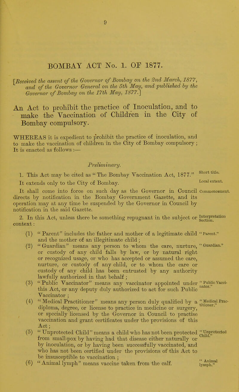 BOMBAY ACT No. 1. OE 1877. [Eeeeived the assent oftJie Governor of Bombay on the 2nd March, 1877, and of the Governor General on the 5th May, and publis/ied by the Governor of Bombay on the 17th May, 1877. An Act to prohibit the practice of Inoculation, and to make the Vaccination of Children in the City of Bombay compnlsory. WHEREAS it is expedient to prohibit the practice of inoculation, and to make the vaccination of children in the City of Bombay compulsory; It is enacted as follows :— Preliminary. 1. This Act may be cited as  The Bombay Vaccination Act, 1877. It extends only to the City of Bombay. Local extent. It shall come into force on such day as the Governor in Council commencement, directs by notification in the Bombay Government Gazette, and its operation may at any time be suspended by the Governor in Council by notification in the said Gazette. 2. In this Act, unless there be something repugnant in the subject or sect[on^***'° context: (1)  Parent includes the father and mother of a legitimate child Parent. and the mother of an illegitimate child; (2)  Guardian means any person to whom the care, nurture,  Guardian. or custody of any child falls by law, or by natural right or recognized usage, or who has accepted or assumed the care, nurture, or custody of any child, or to whom the care or custody of any child has been entrusted by any authority lawfully authorized in that behalf ; (3) Public Vaccinator means any vaccinator appointed under Vacci- this Act, or any deputy duly authorized to act for such Public Vaccinator ; (4)  Medical Practitioner means any person duly qualified by a . Medical Prac- ■i- -i 1 , •'..^ . t'' . ^ titioner. diploma, degree, or license to practice m medicine or surgery, or specially licensed by the Governor in Council to practise vaccination and grant certificates under the provisions of this Act j (5)  Unprotected Child means a child who has not been protected ^hYid'''*'^''*^ from small-pox by having had that disease either naturally or by inoculation, or by having been successfully vaccinated, and who has not been certified under the provisions of this Act to be insusceptible to vaccination ; (6) Animal lymph means vaccine taken from the calf. lymph*'