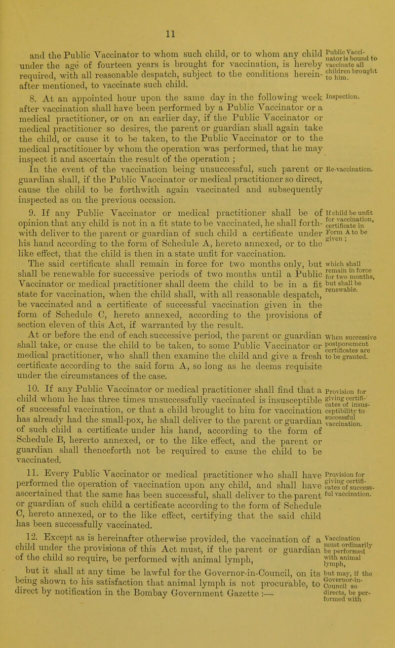 and the Public Vaccinator to whom such child, or to whom any child l^i't'^Jj'ig^^^^^;;^ under the age of fourteen years is brought for vaccination, is hereby vaccinate all required, with all reasonable despatch, subject to the conditions herein- to h'm'.' after mentioned, to vaccinate such child. 8. At an appointed hour upon the same day in the following week in8i>ection. after vaccination shall have been performed by a Public Vaccinator or a medical practitioner, or on an earlier day, if the Public Vaccinator or medical practitioner so desires, the parent or guardian shall again take the child, or cause it to be taken, to the Public Vaccinator or to the medical practitioner by whom the operation was performed, that he may inspect it and ascertain the result of the operation ; In the event of the vaccination being unsuccessful, such parent or Rc-vaccination. guardian shall, if the Public Vaccinator or medical practitioner so direct, cause the child to be forthwith again vaccinated and subsequently inspected as on the previous occasion. 9. If any Public Vaccinator or medical practitioner shall be of if child be unfit opinion that any child is not in a fit state to be vaccinated, he shall forth- cerufiratein' with deliver to the parent or guardian of such child a certificate under Form a to be his hand according to the form of Schedule A, hereto annexed, or to the like eSect, that the child is then in a state unfit for vaccination. The said certificate shall remain in force for two months only, but which shall shall be renewable for successive periods of tM'o months until a Public fo™hvo months, Vaccinator or medical practitioner shall deem the child to be in a fit shall be state for vaccination, when the child shall, with all I'easonable despatch, be vaccinated and a certificate of successful vaccination iven in the O form of Schedule C, hereto annexed, according to the provisions of section eleven of this Act, if warranted by the result. At or before the end of each successive period, the parent or guardian -mien successive shall take, or cause the child to be taken, to some Public Vaccinator or postponement medical practitioner, who shall then examine the child and give a fresh to be granted, certificate according to the said form A, so long as he deems requisite under the circumstances of the case. 10. If any Public Vaccinator or medical practitioner shall find that a provision for child whom he has three times unsuccessfully vaccinated is insusceptible °ates°ofTn'ii of successful vaccination, or that a child brought to him for vaccination ceptibiuty to has already had the small-pox, he shall deliver to the parent or guardian vaccinltimi. of such child a certificate under his hand, according to the form of Schedule B, hererto annexed, or to the like effect, and the parent or guardian shall thenceforth not be required to cause the child to be vaccinated. 11. Every Public Vaccinator or medical practitioner who shall have Provision for performed the operation of vaccination upon any child, and shall have S of success- ascertained that the same has been successful, shall deliver to the parent fi vaccination, or guardian of such child a certificate according to the form of Schedule C, hereto annexed, or to the like effect, certifying that the said child has been successfully vaccinated. 12. Except as is hereinafter otherwise provided, the vaccination of a vaccination child under the provisions of this Act must, if the parent or guardian bcTer'fm-med'^' of the child so require, be performed with animal lymph, lymph' but it shall at any time be lawful for the Governor-in-Council, on its ')ut mav, if the being shown to his satisfaction that animal lymph is not procurable, to councu^so direct by notification in the Bombay Government Gazette :— directs, be per- formed with