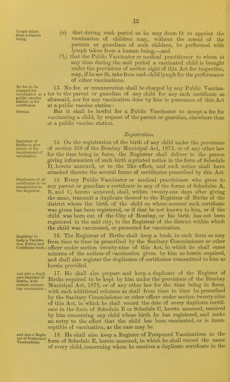 Saimman (^) that during such period as lie may deem fit to appoint the boing. vaccination of children may, without the assent of the parents or guardians of such children, be performed with lymph taken from a human being,—and (h) that the Public Vaccinator or medical practitioner to whom at any time during the said period a vaccinated child is brought under the provisions of section eight of this Act for inspection, may, if he see fit, take from such child lymph for the performance of other vaccinations. cimr^ecffor ^'^^ remuneration shall be charged by any Public Vaccina- vacciuation at a tor to the parent or guardian of any child for any such certificate as station^or°for° aforesaid, nor for any vaccination done by him in pursuance of this Act certificates. at a public vaccine station : Proviso. But it shall be lawful for a Public Vaccinator to accept a fee for vaccinating a child, by request of the parent or guardian, elsewhere than at a public vaccine station. Regist/ration. Biniis kj give registration of the birth of any child under the provisions notice of the of Section 256 of the Bombay Municipal Act, 1872, or of any other law vaccination.' °^ ^^^^ being in force, the Registrar shall deliver to the person giving information of such birth a printed notice in the form of Schedule D, hereto annexed, or to the like effect, and such notice shall have attached thereto the several forms of certificates prescribed by this Act. Duplicates of all 15. Every Public Vaccinator or medical practitioner who skives to transmitted to any parent or guardian a certificate in any of the forms of Schedules A, the Registrar, g^^-^j hereto annexed, shall, within twenty-one days after giving the same, transmit a duplicate thereof to the Registrar of Births of the district where the birth of the child on whose account such certificate was given has been registered, or if that be not known to him, or if the child was born out of the City of Bombay, or his birth has not been registered in the said city, to the Registrar of the district within which the child was vaccinated, or presented for vaccination. Registrar to 16. The Registrar of Births shall keep a book, in such fonn as may tion^NotkJe'Lud ^^^^ *° ^® prescribed by the Sanitary Commissioner or other Certificate book; officer under section twenty-nine of this Act, in which he shall enter minutes of the notices of vaccination given by him as herein required, and shall also register the duplicates of certificates transmitted to him as herein provided. and also a dupii- 17. He shall also prepare and keep a duplicate of the Register of Krth^f wit^ °' Births required to be kept by him under the provisions of the Bombay entries concern- MuniciiDal Act, 1872, or of any other law for the time being in force, ing vaccination , ^.^j^ ^^^^ additional columns as shall from time to time be prescribed by the Sanitary Commissioner or other oflicer under section twenty-nine of this Act, in which he shall record the date of every duplicate certifi- cate in the form of Schedule B or Schedule C, hereto annexed, received by him concerning any child whose birth he has registered, and make an entry to the effect that the child has been vaccinated, or is insus- ceptible of vaccination, as the case may be. and also a Regis- 18. He shall also keep a Register of Postponed Vaccinations in the vaccinatfons.'^ form of Schedule E, hereto annexed, in which he shall record^ the name of every child, concerning whom he receives a duplicate certificate in the