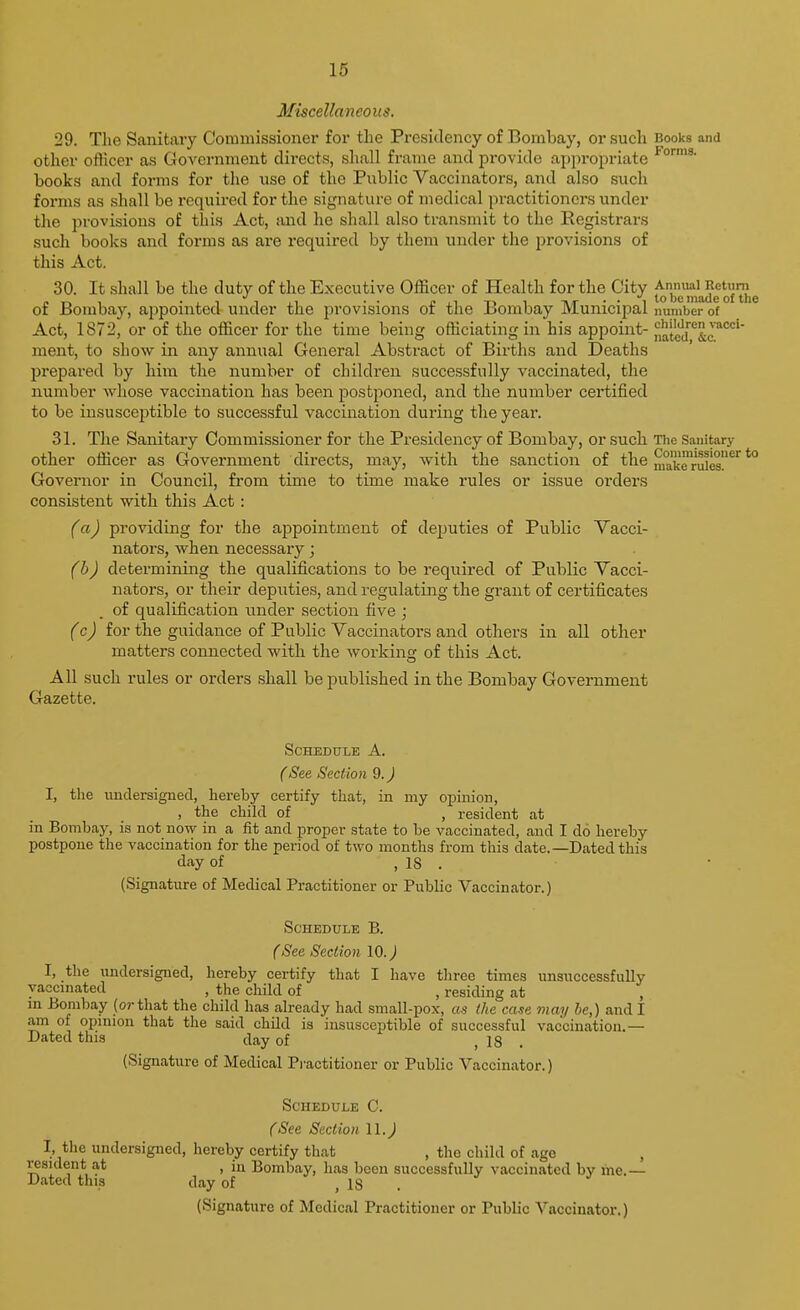 Miscellaneoiig. 29. The Sanitary Commissioner for the Presidency of Bombay, or such Books and other officer as Government directs, shall frame and provide appropriate books and forms for the use of the Public Vaccinators, and also such forms as .shall be required for the signature of medical practitioners under the provisions of this Act, and he shall also transmit to the Registrars such books and forms as ai-e required by them under tlie provisions of this Act. 30. It .shall be the duty of the Executive Officer of Health for the City of Bombay, appointed under the provisions of the Bombay Municipal number of Act, 1872, or of the officer for the time being officiating in his appoint- Jia't^d'^'^^^c*^'^'' nient, to show in any annual General Abstract of Births and Deaths prepared by him the number of children successfully vaccinated, the number whose vaccination has been postponed, and the number certified to be insusceptible to successful vaccination during the year. 31. The Sanitary Commissioner for the Presidency of Bombay, or such The Sanitary other officer as Government directs, may, with the sanction of the ^ake rSes!'^^ ^ Governor in Council, from time to time make rules or issue orders consistent with this Act: (a) providing for the appointment of deputies of Public Vacci- nators, when necessary; (b) determining the qualifications to be required of Public Vacci- nators, or their deputies, and regulating the grant of certificates of qualification under section five j (c) for the guidance of Public Vaccinators and others in all other matters connected with the working of this Act. All such rules or orders shall be published in the Bombay Government Gazette. Schedule A. (See Section 9. J 1, the undersigned, hereby certify that, in my opinion, , the child of , resident at in Bombay, is not now in a fit and proper state to be vaccinated, and I do hereby postpone the vaccination for the period of two months from this date.—Dated this day of , IS . (Signature of Medical Practitioner or Public Vaccinator.) Schedule B. (See Section 10.) I, the undersigned, hereby certify that I have three times unsuccessfully vaccinated , the child of , residing at , m Bombay (or that the child has already had small-pox, as the case may be,) and I ain of opinion that the said child is insusceptible of successful vaccination.— Dated this day of , 18 . (Signature of Medical Pi'actitioner or Public Vaccinator.) Schedule C. (See Section II.) I, tlie undersigned, hereby certify that , the child of age resident at , in Bombay, has been successfully vaccinated by me.— Dated this day of , 18 . (Signature of Medical Practitioner or Public Vaccinator.)