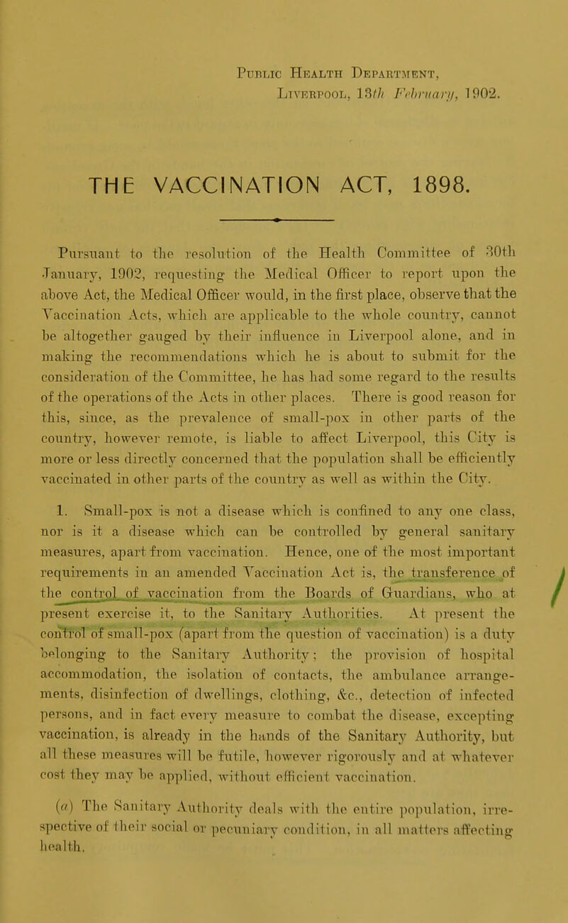 Public Health Department, Liverpool, 13f// Ft'hrnanj, 1902. THE VACCINATION ACT, 1898. Pursuaut to iho ]-esohitioii of the Health Committee of 80th •Tanuaiy, 1902, requesting; the Medical Officer to report upon the above Act, the Medical Officer would, in the first place, observe that the Vaccination Acts, which are applicable to the whole countrj^ cannot be altogether gauged by their influence in Liverpool alone, and in making the recommendations which he is about to submit for the consideration of the Committee, he has had some regard to the results of the operations of the Acts in other places. There is good reason for this, since, as the prevalence of small-pox in other parts of the country, however remote, is liable to afPect Liverpool, this City is more or less directly concerned that the population shall be efficiently vaccinated in other parts of the country as well as within the City. 1. 8mall-pox is not a disease which is confined to any one class, nor is it a disease which can be controlled by general sanitary measures, apart from vaccination. Hence, one of the most important requirements in an amended Vaccination Act is, the h'ausference pi the control of ,vaccination from the Boards of Guardians, who at present exercise it, to the Sanitary Authorities. At present the conTroTof small-pox (apart fi'om the question of vaccination) is a duty oplonging to the Sanitary Authority; the provision of hospital accommodation, the isolation of contacts, the ambulance arrange- ments, disinfection of dwellings, clothing, &c., detection of infected persons, and in fact every measure to combat the disease, excepting vaccination, is already in the hands of the Sanitary Authority, but all these measures will be futile, however rigorously and at whatever cost they may be applied, without efficient vaccination. (a) The Sanitary Autliority deals with the entire population, irre- spective of theii- social or pecuniary condition, in all matters affecting health.