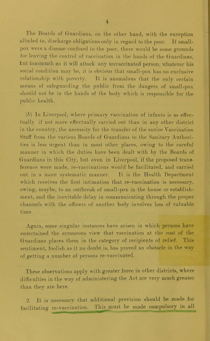 Tlie ]3oar(ls of Guardians, on tlie other hand, with the exception alluded to, discharge obligations only in regard to the poor. If small- pox were a disease confined to the poor, there would be some grounds for leaving the control of vaccination in the hands of the GruardiaHS, but inasmuch as it will attack any unvaccinated person, whatever his social condition may be, it is obvious that small-pox has no exclusive relationship with poverty. It is anomalous that the only certain means of safeguarding the public from the dangers of small-pox should not 'be in the hands of the body which is responsible for the public health. (h) In Liverpool, where primary vacciiiation of infants is as effec- tually if not more effectually carried out than in any other district in the couu'try, the necessity for the transfer of the entire Vaccination Staff from the various Boards of Gruardians to the Sanitary Authori- ties is less urgent than in most other places, owing to the careful manner in which the du.ties have been dealt with hj the Boards of Guardians in this City, but even in Liverpool, if the proposed trans- ference were made, re-vaccinations Avould be facilitated, and carried out in a more systematic manner. It is the Health Department which receives the first intimation that re-vaccination is necessary, owing, maybe, to an outbreak of small-pox in the house or establish- ment, and the inevitalble delay in communicating through the proper channels with the officers of another body involves loss of valuable time. Again, some singular instances have arisen in which persons have entertained the erroneoxis view that vaccination at the cost of the Guardians places them in the category of recipients of relief. This sentiment, foolish as it no doubt is, has proved an obstacle in the way of getting a number of persons re-vaccinated. These observations apply with greater force in other districts, where difficulties in the way of administering the Act are very much greater than they are here. 2. It is necessary that additional provision should be made for