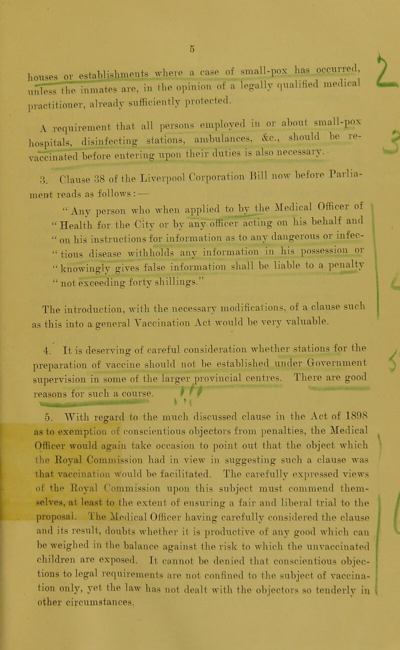 houses or establishments where a case of small-pox has pccurred ,uTless tl.'e inmlites are, in the opinion of a legally qualified medical practitioner, already sufficiently protected. A requirement that all persons employed in or about small-pox hospitals, disinfecting stations, ambxilances, &c., should be re- vaccinated before entering upon their duties is also necessary. 3. Clause 88 of the Liverpool Corporation Bill now before Parlia- ment reads as follows: — Any person who when applied to^^^yjhe Medical Officer of  Health for the City or by any officer acting on his behalf and  on his instructions for information as to any dangerous or infec- tious disease withholds aiiy information in his possession or  knowingly gives false information shall be liable to a penalty  not exceeding forty shillings. The introduction, with the necessary modifications, of a clause such as this into a general Vaccination Act would be very valuable. 4. It is deserving of careful consideration whether stations for the preparation of vaccine should not be established under G-overument supervision in some of the larger provincial centres. There are good reasons for such a course. ^ > » M 5. With regard to the much discussed clause in the Act of 189S as to exemption of conscientious objectors from penalties, the Medical Officer would again take occasion to point out that the object which the Eoyal Commission had in view in suggesting such a clause was that vaccination would be facilitated. The carefully exi)ressed views of the Royal Commission upon this subject must commend them- selves, at least to the extent of ensuring a fair and liberal trial to the proposal. The Medical Officer having carefully considered the clause and its result, doubts whethei- it is pi'oductive of any good which can be weighed in the balance against the risk to which the unvaccinated children are exposed. It cannot be denied that conscientious objec- tions to legal requirements are not confined to the subject of vaccina- tion only, yet the law has not dealt with the objectors so tenderly in other circitmstances.