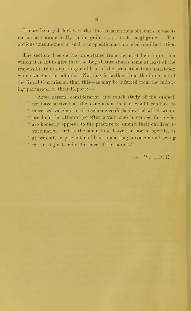 G It may be ui'ged, however, that the conscientious objectors to vacci- nation are numerically so insignifioant as to be negligible. The obvious unsoundness of such a proposition as this needs no illustration. The section does derive importance from tlie mistaken impression ■which it is apt to give that the Legislature shares some at least of the responsibility of depriving children of the protection from small-pox whicli vaccination affords. Nothing is farther from the intention of the Eoyal Commission than this—as may be inferred from the follow- ing paragraph in their Report: —  After careful consideration and much study of the subject,  we have arrived at the conclusion that it would conduce to  increased vaccination if a scheme could be devised which would  preclude the attempt (so often a vain one) to compel those who  are honestly opposed to the practice to submit their children to  vaccination, and at the same time leave the law to operate, as  at present, to prevent children remaining unvaccinated owing  to the neglect or indifference of the parent. E. W. HOPE.