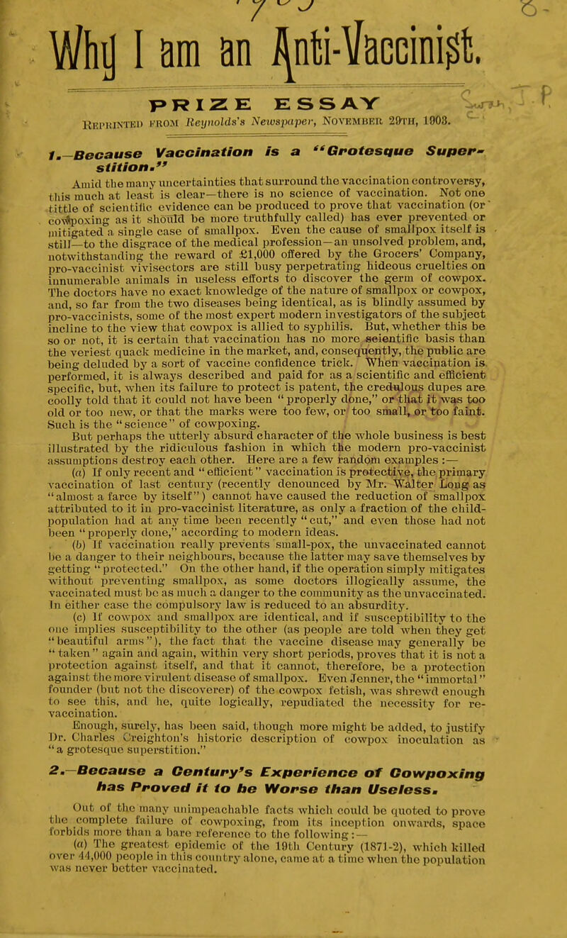 T>RIZE ESS AY ^Wt>> , Reprintbi) from Jieiyiiolds's Neivsjxipei; Novbmbrr 29'rH, 1903. ^ 1.—Because VaoGlnation Is a Gfotesque Super' stitionm Aiiikl the many uncertainties that surround the vaccination controversy, this much at least is clear—there is no science of vaccination. Not one tittle of scientillc evidence can be produced to prove that vaccination (or co\Apoxing as it should be more truthfully called) has ever prevented or jjiitigated a single case of smallpox. Even the cause of smallpox itself is still—to the disgrace of the medical profession—an unsolved problem, and, notwithstanding the reward of £1,000 offered by the Grocers' Company, pro-vaccinist vivisectors are still busy perpetrating hideous cruelties on innumerable animals in useless efforts to discover the germ of cowpox. The doctors have no exact knowledge of the nature of smallpox or cowpox, and, so far from the two diseases being identical, as is blindly assiuned by pro-vaccinists, some of the most expert modern investigators of the subject incline to the view that cowpox is allied to syphilis. But, whether this be so or not, it is certain that vaccination has no more scientific basis than the veriest quack medicine in the market, and, consequently, the public are being deluded by a sort of vaccine confidence trick. When vaccination is performed, it is always described and paid for as a scientific and efQcient specific, but, when its failure to protect is patent, the credulous dupes are coolly told that it could not have been  properly done, or that it was too old or too new, or that the marks were too few, or'too small, or too faint. Such is the science of cowpoxing. But perhaps the utterly absurd character of the whole business is best illustrated by the ridiculous fashion in which the modern pro-vaccinist assuDiptions destroy each other. Here are a few random examples :— (a) If only recent and  efficient vaccination is protective, the primary A'accination of last century (recently denounced by INIr. Walter Long as almost a farce by itself) cannot have caused the reduction of smallpox attributed to it in pro-vaccinist literature, as only a fraction of the child- population had at any time been recently  cut, and even those had not been  properly done, according to modern ideas. (h) If vaccin.ation really prevents small-jjox, the uuvaccinated cannot 1)0 a danger to their neighbours, because the latter may save themselves by getting protected. On the other hand, if the operation simply mitigates withoxit iJ re venting smallpox, as some doctors illogically assume, the vaccinated must bo as much a danger to the community as the uuvaccinated. In either case the compulsory law is reduced to an absurdity. (c) If cowpox and smallpox are identical, and if susceptibility to the one implies susceptibility to the other (as people are told when they get beautiful arms), the fact that the vaccine disease may generally be  taken  again and again, within very short periods, proves that it is not a protection against itself, and that it cannot, therefore, be a protection against the more virident disease of smallpox. Even Jenuer, the  immortal founder (but not the discoverer) of the cowpox fetish, was shrewd enough to see this, and he, quite logically, repudiated the necessity for re- vaccination. Enough, surely, has been said, though more might be added, to justify Dr. Charles Creightou's historic description of cowpox inoculation as a grotesque superstition. 2m—Because a Century's Experience of Cowpoxing Itas Proved it to lie Worse titan Useless, Out of the many unimpeachable facts which could be quoted to prove the complete failure of coAvpoxing, from its inception onwards, space forbids more than a bare reference to the following: — (a) The greatest epidemic of the 19th Century (1871-2), which killed over 44,000 people in this country alone, came at a time when the population was never better vaccinated.