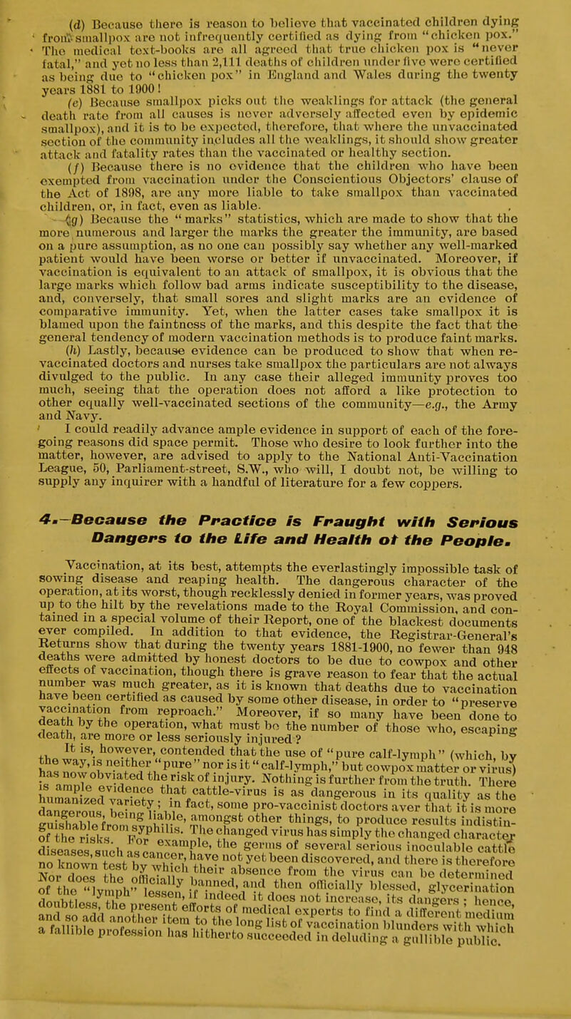 (d) Because there is reason to holiove that vaccinated children dying front'.smallpox are not infrequently certified as dying from chicken pox. The medical text-books are all agreed that true chicken pox is never fatal, and yet no less than 2,111 deaths of children under five were certified as being due to chicken pox in England and Wales during tlie twenty years 1881 to 1900! (c) Because smallpox picks out tlie weaklings for attack (the general death rate from ali causes is never adversely affected even by epidemic smallpox), and it is to be expected, therefore, that wliore the unvacciuated section of the connnunity includes all the weaklings, it should show greater attiick and fatality rates tlian the vaccinated or liealthy section. (/) Because there is no evidence that the children wlio have been exempted from vaccination under the Conscientious Objectors' clause of the Act of 1898, are any more liable to take smallpox than vaccinated children, or, in fact, even as liable. ^g) Because the  marks statistics, which are made to show that the more numerous and larger the marks the greater the immunity, are based on a pure assumption, as no one can possibly say whether any well-marked patient would have been worse or better if unvaccinated. Moreover, if vaccination is equivalent to an attack of smallpox, it is obvious that the large marks which follow bad arms indicate susceptibility to the disease, and, conversely, that small sores and slight marks are an evidence of comparative immunity. Yet, when the latter cases take smallpox it is blamed upon the faintness of the marks, and this despite the fact that the general tendency of modern vaccination methods is to produce faint marks. {h) Lastly, because evidence can be produced to show that when re- vaccinated doctors and nurses take smallpox the particulars are not alwaj'S divulged to the public. In any case their alleged immunity proves too much, seeing that the operation does not afford a like protection to other equally well-vaccinated sections of the community—e.g., the Army and Navy. ' I could readily advance ample evidence in support of each of the fore- going reasons did space permit. Those who desire to look further into the matter, however, are advised to apply to the National Anti-Vaccination League, 50, Parliament-street, S.W., who will, I doubt not, be willing to supply any inquirer with a handful of literature for a few coppers. 4m—Because the Practice is Fraugitt wiilt Serious Dangers to tite Life and Healtit ot tite People. Vaccination, at its best, attempts the everlastingly impossible task of sowing disease and reaping health. The dangerous character of the operation, at its worst, though recklessly denied in former years, was proved up to the hilt by the revelations made to the Royal Commission, and con- tained in a special volume of their Report, one of the blackest documents ever compiled. In addition to that evidence, the Registrar-General's Returns show that during the twenty years 1881-1900, no fewer than 948 deaths were admitted by honest doctors to be due to cowpox and other effects of vaccination, though there is grave reason to fear that the actual number was much greater, as it is known that deaths due to vaccination have been certified as caused by some other disease, in order to preserve ^^nth^ ?!! ^eP'-oach. Moreover, if so many have been done to death by the operation, what must bo the number of those avIio, escapine death, are more or less seriously injured ? It is, however, contended that the use of  pure calf-lymph  (which, bv the way, is neither  pure  nor is it calf-lymph, but cowpox iLatter or virus) ?s^lmnr'''''-f ^^'t^'f °* Nothi^S is further from tK nith. S ere humanild vwf that cattle-virus is as dangerous in its quality as tile daneeZts boln A' 'l® PfO-vaccinist doctors aver that it is more lT£^,tir ulfl^'^^ ^'^'^ «i™Ply tlu^ changed character d seisPstnH, ^^^™Pl«' tlie germs of several serious inocnlable cattl^ no Kn ?St bv w^^^^^^^^^^ y^'^^^T ^'«««^«red, and tliere is therefore NoXes tS ofLSl V habsence from the virus can be determined of the lymph'- £S iMndlvff'^^^^ gly««rination rlnnhVinel f Li '®^^e' IJ ^deed it does not increase, ts dangers : hence aufsoS^^'oZri'tom^^^^^ 'V-'/ T^''? ^ cliffe?ent medS a fnlin.I« n,Si-« I ,*?Jhejong list of vaccination blunders with which a fallible profession has hitherto succeeded in deluding a gullible public