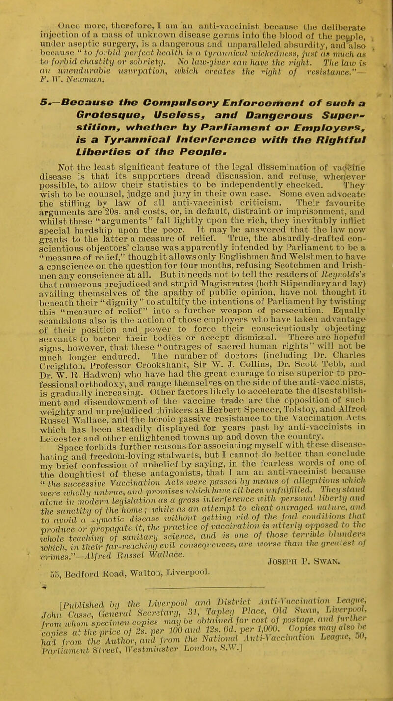 Onco move, therefore, 1 am an antl-vaccinist because the deliherat<^ injection of a mass of iniluiown disease ftorins into the l)lood of the peojjlo, undei- aseptic surgery, is a dangerous and nii))aralleled absurdity, and also because  to forbid pcvjcct hcaltli i» a tynntvicMl wickedih;k», jiiKt an mvch an to forbid cluintitij or sobriety. No laiv-giver can hava Lhc rifiht. The law in au unendurable usurpation, ivhich creates tlie rUjht of resistance.— B\ ir. Ncjuman. Sm—Because the Gom/iulsofy Enforcement of such a Gfotestiue, Useless, and Dangerous Supers stition, whether by Parliament or Employers, is a Tyrannical Interference with the Rightful Liberties of the Peoplcm Not tlie least signilicant feature of the legal dissemination of vaoSliie disease is that its supporters dread discussion, and reCitse, wheriever possible, to allow their statistics to be independently checked. They wish to bo counsel, judge and jury in their own case. Some even advocate the stifling by law of all anti-vaccinist criticism. Tlieir favourite arguments are 20s. and costs, or, in default, distraint or imprisonuient, and whilst these arguments fall lightly upon the rich, they inevitably inflict special hardship upon the poor. It may be answered that the law now grants to the latter a measure of relief. True, the absurdly-drafted con- scientious objectors' clause was apparently intended by Parliament to be a measure of relief, though it allows only Englishmen and Welshmen to have a conscience on the question for four months, refusing Scotchmen and Irish- men any conscience at all. But it needs not to tell the readers of Reynolds's that numerous prejudiced and stupid Magistrates (both Stipendiary and lay) availing themselves of the apathy of public opinion, have not thought it beneath their  dignity  to stultify the intentions of Parliament by twisting this measure of relief into a further weapon of persecution. Equally scandalous also is the action of those employers Avho have taken advantage of tiieir position and power to force their conscientiously objecting servants to barter their bodies or accept dismissal. IMiero arc hopeful signs, liowever, that these outrages of sacred human rights will not be much longer endured. The number of doctors (including Dr. Charles Creigliton, Professor Crookshank, Sir W. J. Collins, Dr. Scott Tebb, and Dr. W. R. Hadwen) wlio have had the great courage to rise superior to pro- fessional orthodoxy, and range themselves on the side of the auti-vaccinists, is f-radually increasing. Other factors likely to accelerate the disestablish- ment and disendowment of the vaccine trade are the opposition of such weighty and unprejudiced thinkers as. Herbert Spencer, Tolstoy, and Alfred Russel Wallace, aiid the heroic passive resistance to the A^accination Acts which has been steadily displayed for years past by anti-vaccinists in Leicester and other enlightened towns up and down the country. Space forbids further reasons for associating myself Avith these disease- hating and freedom-loving stalwarts, but I cannot do bettor than conclude mv brief confession of unbelief by saying, in the fearless words of one ol tlie doughtiest of these antagonists, that 1 am an anti-vaccniist because  the successive Vaccination Acts were jmssed by means of allegations which toere wholly tmtrne, and j)romises which have all been nnfulfilled. They stand alone in modern leqislaiion as a gross interference with jtersonal liberty and the sanctity of ihe'home; ichile as an attempt to cheat outraged nature, and to avoid a zymotic disease ivithont getting rid of the foul condilwns thai produce or propagate it, the practice of vaccination Is utterly opposed to the whole teachinq of sanitary science, and is one of those ten-ible blundevs which in their far-reachinq evil conseqnences, are worse than the greatest of ^vimes:'-Alfred Russet Wallace. ^^^^^^ ^ ^^^^^ 55, Bedford Road, Walton, Liverpool. \Pnldishcd bn the Liverpool and District Anti-Vaccination Leaciue, Jo;J c';er«rSen-.h.n;, 31, Tapley Place Old Uvn-j.^. r m wliom specimen copies may be obtained for cost of postage, and further coZs T heprice of 2s. per 100 and 12s. ikl. per 1,000. Copies may also be had from the Author, and from the National AntiA accination League, .>0, I'arlianmnt S/reci, Westminster London, S.W .}