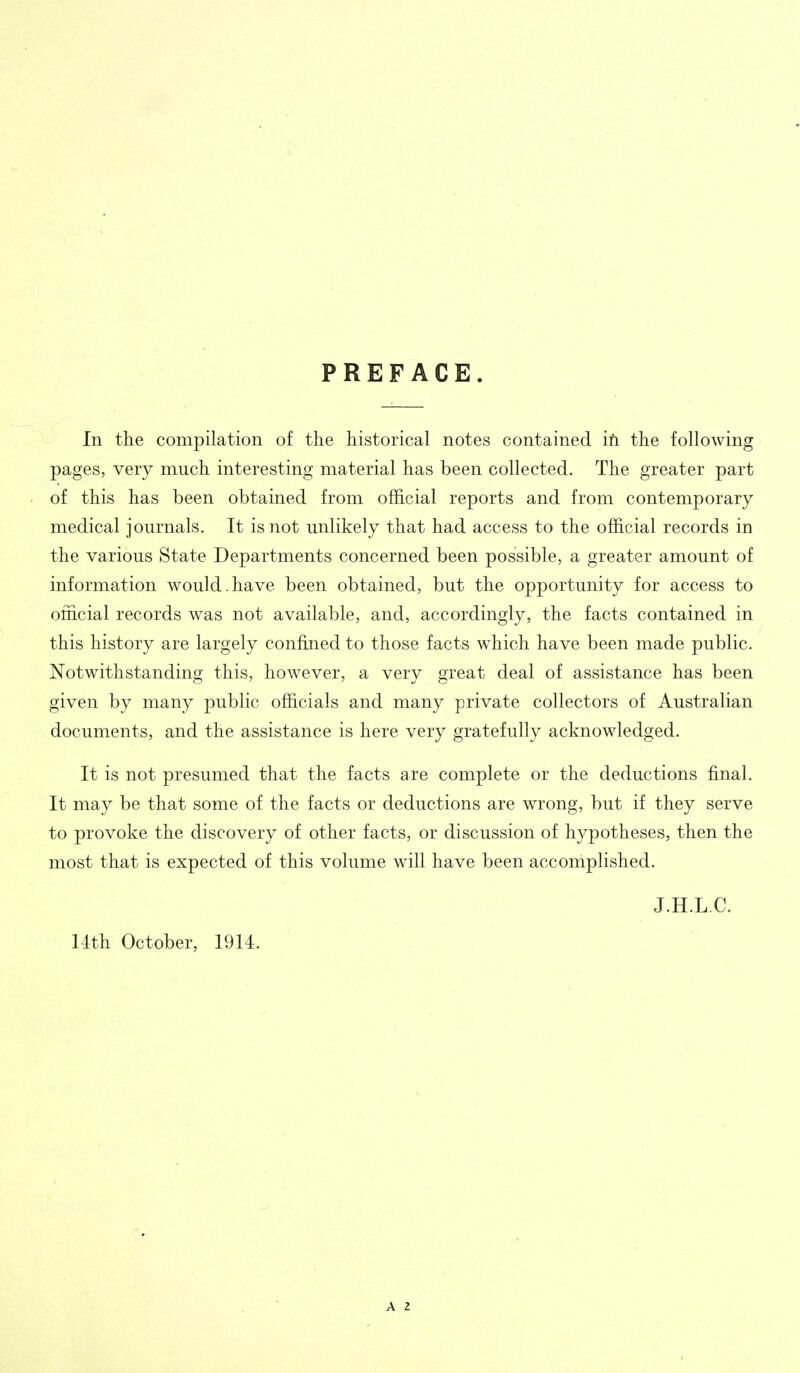 PREFACE. In tlie compilation of the historical notes contained iti the following pages, very much interesting material has been collected. The greater part of this has been obtained from official reports and from contemporary medical journals. It is not unlikely that had access to the official records in the various State Departments concerned been possible, a greater amount of information would.have been obtained, but the opportunity for access to official records was not available, and, accordingly, the facts contained in this history are largely confined to those facts which have been made public. Notwithstanding this, however, a very great deal of assistance has been given by many public officials and many private collectors of Australian documents, and the assistance is here very gratefully acknowledged. It is not presumed that the facts are complete or the deductions final. It may be that some of the facts or deductions are wrong, but if they serve to provoke the discovery of other facts, or discussion of hypotheses, then the most that is expected of this volume will have been accomplished. J.H.L.C. 11th October, 1914. A 2