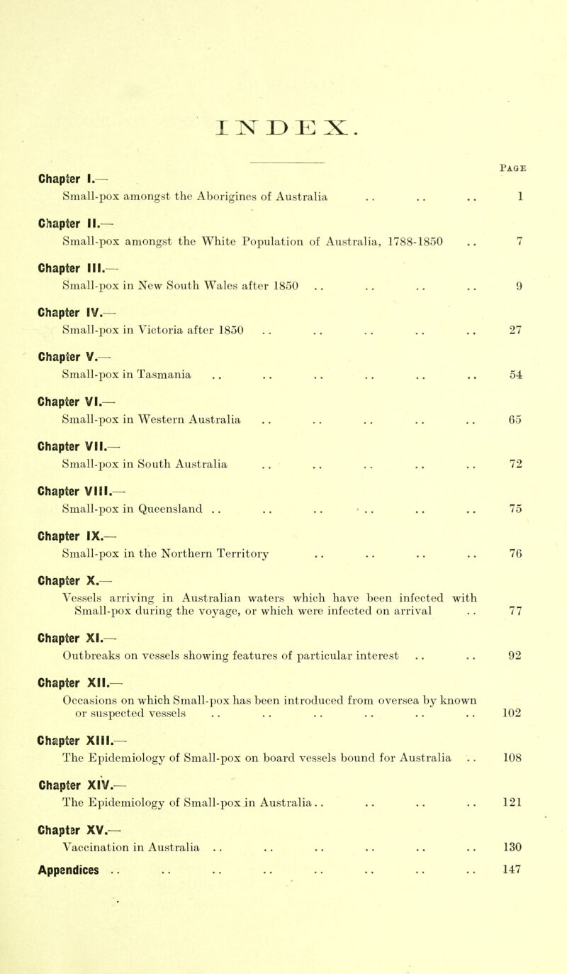 INDEX. Paqe Chapter I.— Sniall-pox amongst the Aborigines of Australia .. .. .. 1 Chapter II.— Small-pox amongst the White Population of Australia, 1788-1850 .. 7 Chapter III.— Small-pox in New South Wales after 1850 .. .. .. .. 9 Chapter IV.— Small-pox in Victoria after 1850 .. .. .. .. .. 27 Chapter V.— Small-pox in Tasmania .. .. .. . . .. .. 54 Chapter VI.— Small-pox in Western Australia .. , . .. .. .. 65 Chapter VII.— Small-pox in South Australia .. .. .. .. .. 72 Chapter VIII.— Small-pox in Queensland .. .. .. ' .. .. .. 75 Chapter IX.— Small-pox in the Northern Territory .. .. .. .. 76 Chapter X.— Vessels arriving in Australian waters which have been infected with Small-pox during the voyage, or which were infected on arrival .. 77 Chapter XI.— Outbreaks on vessels showing features of particular interest .. .. 92 Chapter XII.— Occasions on which Small-pox has been introduced from oversea by known or suspected vessels .. .. .. . . .. .. 102 Chapter XIII.— The Epidemiology of Small-pox on board vessels bound for Australia .. 108 Chapter XIV.— The Epidemiology of Small-pox in Australia.. .. .. .. 121 Chapter XV.— Vaccination in Australia . . .. .. .. .. .. 130 Appendices .. .. 147