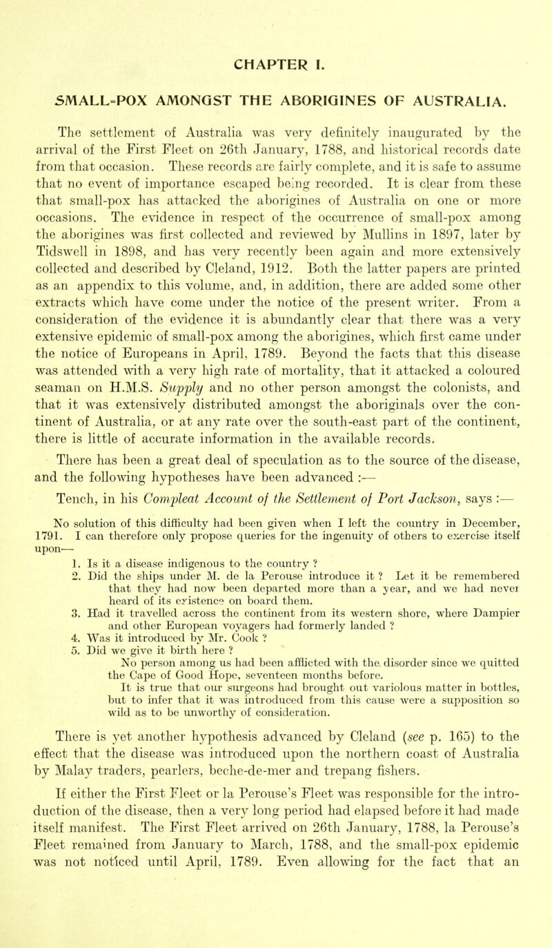 SMALL=POX AMONGST THE ABORIGINES OF AUSTRALIA. The settlement of Australia was very definitely inaugurated by the arrival of the First Fleet on 26th January, 1788, and historical records date from that occasion. These records are fairly complete, and it is safe to assume that no event of importance escaped being recorded. It is clear from these that small-pox has attacked the aborigines of Australia on one or more occasions. The evidence in respect of the occurrence of small-pox among the aborigines was first collected and reviewed by MuUins in 1897, later by Tidswell in 1898, and has very recently been again and more extensively collected and described by Cleland, 1912. Both the latter papers are printed as an appendix to this volume, and, in addition, there are added some other extracts which have come under the notice of the present writer. From a consideration of the evidence it is abundantly clear that there was a very extensive epidemic of small-pox among the aborigines, which first came under the notice of Europeans in April, 1789. Beyond the facts that this disease was attended with a very high rate of mortality, that it attacked a coloured seaman on H.M.S. Supply and no other person amongst the colonists, and that it was extensively distributed amongst the aboriginals over the con- tinent of Australia, or at any rate over the south-east part of the continent, there is little of accurate information in the available records. There has been a great deal of speculation as to the source of the disease, and the following hypotheses have been advanced :— Tench, in his Compleat Account of the Settlement of Port Jackson, says :— No solution of this difficulty had been given when I left the country in December, 1791. I can therefore only propose queries for the ingenuity of others to exercise itself upon— 1. Is it a disease indigenous to the country ? 2. Did the ships under M. de la Perouse introduce it ? Let it be remembered that they had now been departed more than a year, and we had never heard of its eristence on board them. 3. Had it travelled across the continent from its western shore, where Dampier and other European voyagers had formerly landed ? 4. Was it introduced by Mr. Cook ? 5. Did we give it birth here ? No person among us had been affiicted with the. disorder since we quitted the Cape of Good Hope, seventeen months before. It is true that our surgeons had brought out variolous matter in bottles, but to infer that it was introduced from this cause were a supposition so wild as to be unworthy of consideration. There is yet another hypothesis advanced by Cleland {see p. 165) to the effect that the disease was introduced upon the northern coast of Australia by Malay traders, pearlers, beche-de-mer and trepang fishers. If either the First Fleet or la Perouse's Fleet was responsible for the intro- duction of the disease, then a very long period had elapsed before it had made itself manifest. The First Fleet arrived on 26th January, 1788, la Perouse's Fleet remained from January to March, 1788, and the small-pox epidemic was not noticed until April, 1789. Even allowing for the fact that an