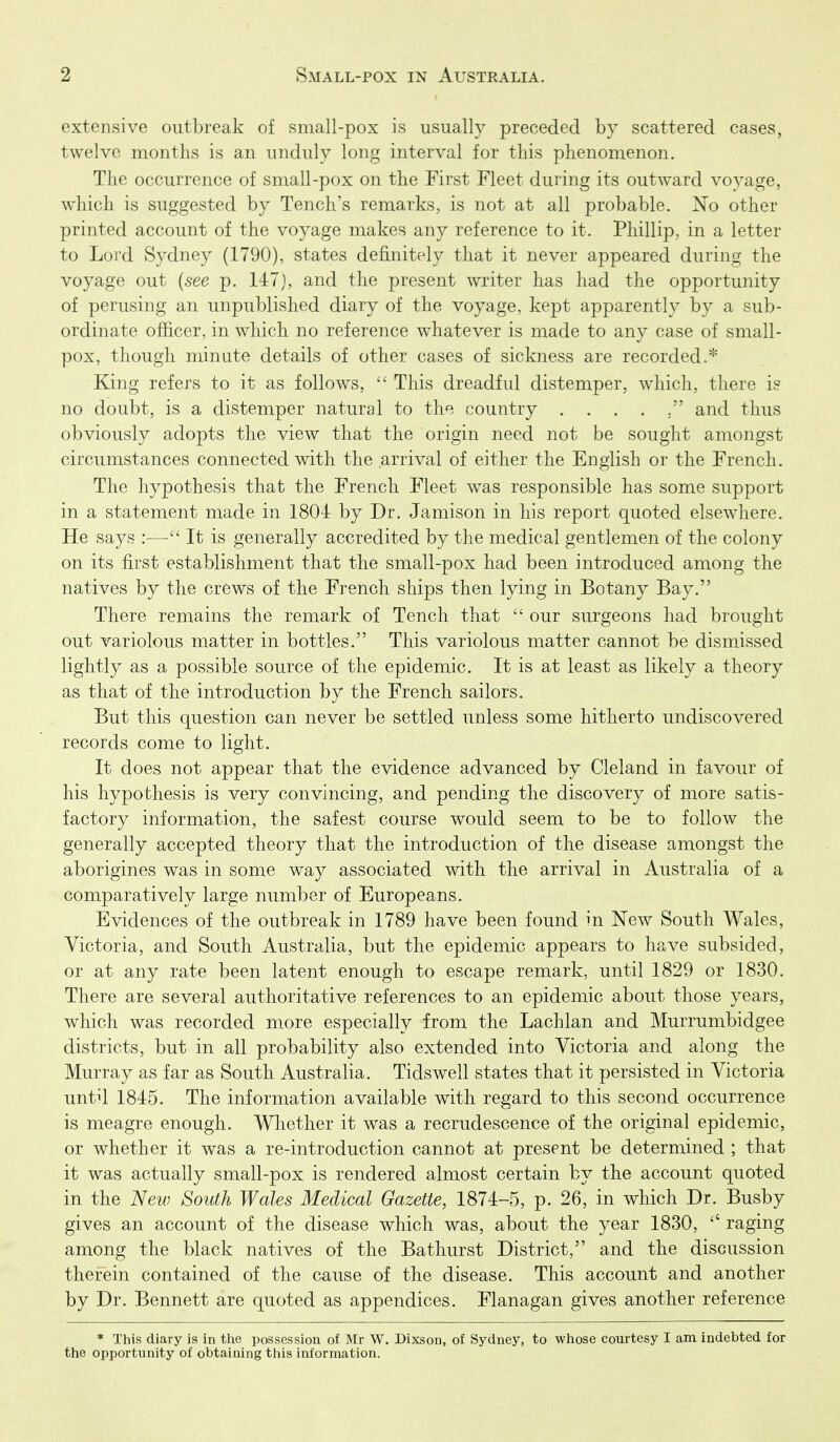 extensive outbreak of small-pox is usually preceded by scattered cases, twelve months is an unduly long interval for this phenomenon. The occurrence of small-pox on the First Fleet during its outward vo3^age, which is suggested by Tench's remarks, is not at all probable. No other printed account of the voyage makes any reference to it. Phillip, in a letter to Lord Sydney (1790), states definitely that it never appeared durintr the voyage out {see p. 147), and the present writer has had the opportunity of perusing an unpublished diary of the voyage, kept apparently by a sub- ordinate officer, in which no reference whatever is made to any case of small- pox, though minute details of other cases of sickness are recorded.* King refers to it as follows,  This dreadful distemper, which, there is no doubt, is a distemper natural to the country and thus obviously adopts the view that the origin need not be sought amongst circumstances connected with the arrival of either the English or the French. The hypothesis that the French Fleet was responsible has some support in a statement made in 1804 by Dr. Jamison in his report quoted elsew^here. He says :— It is generally accredited by the medical gentlemen of the colony on its first establishment that the small-pox had been introduced among the natives by the crews of the French ships then lying in Botany Bay. There remains the remark of Tench that  our surgeons had brought out variolous matter in bottles. This variolous matter cannot be dismissed lightly as a possible source of the epidemic. It is at least as likely a theory as that of the introduction by the French sailors. But this question can never be settled unless some hitherto undiscovered records come to light. It does not appear that the evidence advanced by Cleland in favour of his hypothesis is very convincing, and pending the discovery of more satis- factory information, the safest course would seem to be to follow the generally accepted theory that the introduction of the disease amongst the aborigines was in some way associated with the arrival in Australia of a comparatively large number of Europeans. Evidences of the outbreak in 1789 have been found in New South Wales, Victoria, and South Australia, but the epidemic appears to have subsided, or at any rate been latent enough to escape remark, until 1829 or 1830. There are several authoritative references to an epidemic about those years, which was recorded more especially from the Lachlan and Murrumbidgee districts, but in all probability also extended into Victoria and along the Murray as far as South Australia. Tidswell states that it persisted in Victoria until 1845. The information available with regard to this second occurrence is meagre enough. Wliether it was a recrudescence of the original epidemic, or whether it was a re-introduction cannot at present be determined ; that it was actually small-pox is rendered almost certain by the account quoted in the New South Wales Medical Gazette, 1874-5, p. 26, in which Dr. Busby gives an account of the disease which was, about the year 1830, raging among the black natives of the Bathurst District, and the discussion therein contained of the cause of the disease. This account and another by Dr. Bennett are quoted as appendices. Flanagan gives another reference * This diary is in the possession of Mr W. Dixson, of Sydney, to whose courtesy I am indebted for the opportunity of obtaining this information.