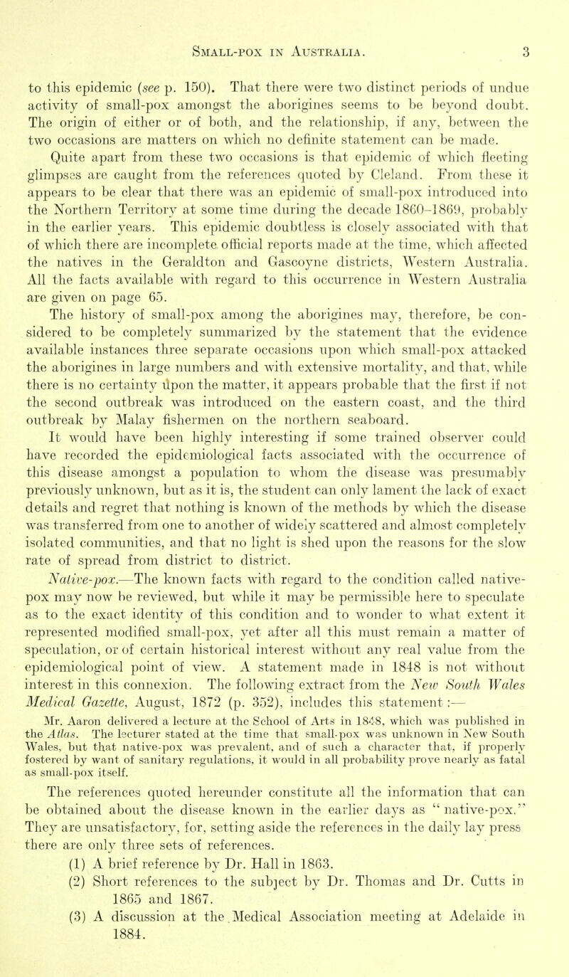 to this epidemic (see p. 150). That there were two distinct periods of undue activity of small-pox amongst the aborigines seems to be beyond doubt. The origin of either or of both, and the relationship, if any, between the two occasions are matters on which no delSinite statement can be made. Quite apart from these two occasions is that epidemic of which fleeting glimpses are caught from the references quoted by Cleland. From these it appears to be clear that there was an epidemic of small-pox introduced into the Northern Territory at some time during the decade 1860-1869, probably in the earlier years. This epidemic doubtless is closely associated with that of which there are incomplete official reports made at the time, which affected the natives in the Geraldton and Gascoyne districts, Western Australia. All the facts available with regard to this occurrence in Western Australia are given on page 65. The history of small-pox among the aborigines may, therefore, be con- sidered to be completely summarized by the statement that the evidence available iiistances three separate occasions upon which small-pox attacked the aborigines in large numbers and with extensive mortality, and that, while there is no certainty ilpon the matter, it appears probable that the first if not the second outbreak was introduced on the eastern coast, and the third outbreak by Malay fishermen on the northern seaboard. It would have been highly interesting if some trained observer could have recorded the epidemiological facts associated with the occurrence of this disease amongst a population to whom the disease was presumably previously unknown, but as it is, the student can only lament the lack of exact details and regret that nothing is known of the methods by which the disease was transferred from one to another of widely scattered and almost completely isolated communities, and that no light is shed upon the reasons for the slow rate of spread from district to district. Native-pox.—The known facts with regard to the condition called native- pox may now be reviewed, but while it may be permissible here to speculate as to the exact identity of this condition and to wonder to what extent it represented modified small-pox, yet after all this must remain a matter of speculation, or of certain historical interest without any real value from the epidemiological point of view. A statement made in 1848 is not without interest in this connexion. The following extract from the New South Wales Medical Gazette, August, 1872 (p. 352), includes this statement:— Mr. Aaron delivered a lecture at the School of Arts in 1848, which was published in the Atlas. The lecturer stated at the time that small-pox w?^s unknown in New South Wales, but that native-pox was prevalent, and of such a character that, if properly fostered by want of sanitary regulations, it would in all probability prove nearly as fatal as small-pox itself. The references quoted hereunder constitute all the information that can be obtained about the disease known in the earlier days as native-pox.'' They are unsatisfactory, for, setting aside the references in the daily lay press there are only three sets of references. (1) A brief reference by Dr. Hall in 1863. (2) Short references to the sub]ect by Dr. Thomas and Dr. Cutis in 1865 and 1867. (3) A discussion at the.Medical Association meeting at Adelaide in 1884.