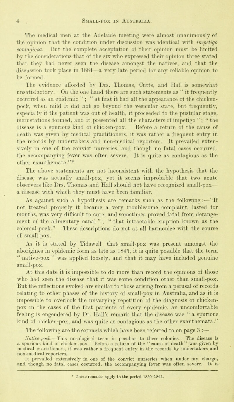 The medical men at the Adelaide meeting were almost unanimously of the opinion that the condition under discussion was identical with impetigo contagiosa. But the complete acceptation of their opinion must be limited by the considerations that of the six who expressed their opinion three stated that they had never seen the disease amongst the natives, and that the discussion took place in 1884—a very late period for any reliable opinion to be formed. The evidence afforded by Drs. Thomas, Cutts, and Hall is somewhat unsatisfactory. On the one hand there are such statements as it frequently occurred as an epidemic  ; at first it had all the appearance of the chicken- pock, when mild it did not go beyond the vesicular state, but frequently, especially if the patient was out of health, it proceeded to the pustular stage, incrustations formed, and it presented all the characters of impetigo  ;  the disease is a spurious kind of chicken-pox. Before a return of the cause of death was given by medical practitioners, it was rather a frequent entry in the records by undertakers and non-medical reporters. It prevailed exten- sively in one of the convict nurseries, and though no fatal cases occurred, the accompanying fever was often severe. It is quite as contagious as the other exanthemata.* The above statements are not inconsistent with the hypothesis that the disease was actually small-pox, yet it seems improbable that two acute observers like Drs. Thomas and Hall should not have recognised small-pox— a disease with which they must have been familiar. As against such a hypothesis are remarks such as the following If not treated properly it became a very troublesome complaint, lasted for months, was very difficult to cure, and sometimes proved fatal from derange- ment 01 the alimentary canal  ;  that intractable eruption known as the colonial-pock. These descriptions do not at all harmonize with the course of small-pox. As it is stated by Tidswell that small-pox was present amongst the aborigines in epidemic form as late as 1845, it is quite possible that the term  native-pox  was applied loosely, and that it may have included genuine small-pox. At this date it is impossible to do more than record the opinions of those who had seen the disease that it was some condition other than small-pox. But the reflections evoked are similar to those arising from a perusal of records relating to other phases of the history of small-pox in Australia, and as it is impossible to overlook the unvarying repetition of the diagnosis of chicken- pox in the cases of the first patients of every epidemic, an uncomfortable feeling is engendered by Dr. Hall's remark that the disease was  a spurious kind of chicken-pox, and was quite as contagious as the other exanthemata. The following are the extracts which have been referred to on page 3 :— NaUve-pocJc.—This nosological term is peculiar to these colonies. The disease is a spurious kind of chicken-pox. Before a return of the ''cause of death was given by medical piactitioners, it was rather a frequent entry in the records by undertakers and non-medical reporters. It prevailed extensively in one of the convict nurseries when under my charge, and though no fatal cases occurred, the accompanying fever was often severe. It is * These remarks apply to tl^ period 1830-1863.