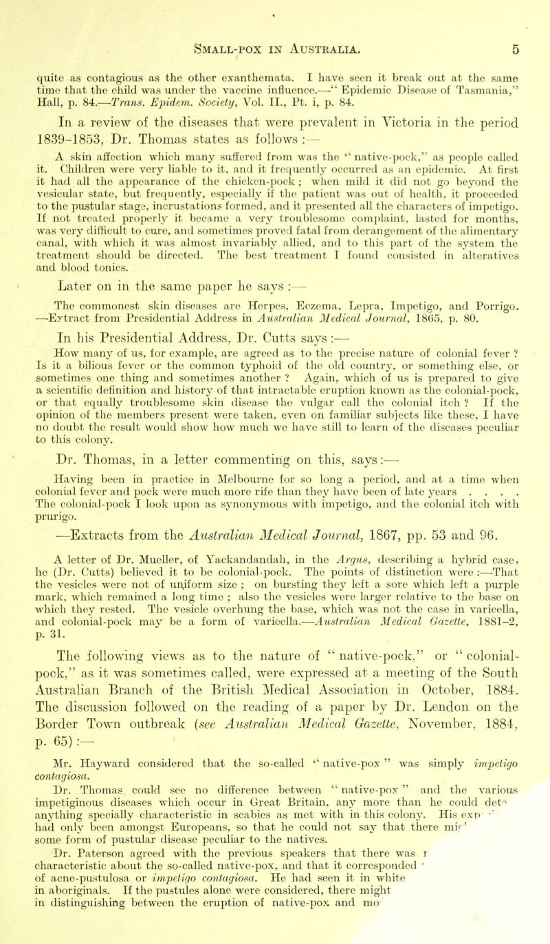 quite as contagious as the other exanthemata. I have seen it break out at the same time that the child was under the vaccine influence.— Epidemic Disease of Tasmania, Hall, p. 84.—Trans. Epidern. Society, Vol. II., Pt. i, p. 84. In a review of tlie diseases that were prevalent in Victoria in the period 1839-1853, Dr. Thomas states as follows A skin affection which many sufifered from was the  native-pock, as people called it. Children were very liable to it, and it frequently occurred as an epidemic. At first it had all the appearance of the chicken-pock ; when mild it did not go beyond the vesicular state, but frequently, especially if the patient was out of health, it proceeded to the pustular stage, incrustations formed, and it presented all the characters of impetigo. If not treated properly it became a very troublesome complaint, lasted for months, was very difficult to cure, and sometimes proved fatal from derangement of the alimentary canal, with which it was almost invariably allied, and to this part of the system the treatment should be directed. The best treatment I found consisted in alteratives and blood tonics. Later on in the same paper he says :— The commonest skin diseases are Herpes, Eczema, Lepra, Impetigo, and Porrigo. —Extract from Presidential Address in Australian Medical Journal, 1865, p. 80. In his Presidential Address, Dr. Cutts says :— How many of us, for example, are agreed as to the precise nature of colonial fever ? Is it a bilious fever or the common typhoid of the old country, or something else, or sometimes one thing and sometimes another ? Again, which of us is prepared to give a scientific definition and history of that intractable eruption known as the colonial-pock, or that equally troublesome skin disease the vulgar call the colonial itch ? If the opinion of the members present were taken, even on familiar subjects lilce these, I have no doubt the result would show how much we have still to learn of the diseases peculiar to this colony. Dr. Thomas, in a letter commenting on this, says:— Having been in practice in Melbourne for so long a period, and at a time when colonial fever and pock were much more rife than they have been of late years .... The colonial-pock I look upon as synonymous with impetigo, and the colonial itch with prurigo. —Extracts from the Australian Medical Journal, 1867, pp. 53 and 96. A letter of Dr. Mueller, of Yackandandah, in the Argus, describing a hybrid case, he (Dr. Cutts) believed it to be colonial-pock. The points of distinction were :—That the vesicles were not of un.iform size ; on bursting they left a sore which left a purple mark, which remained a long time ; also the vesicles were larger relative to the base on which they rested. The vesicle overhung the base, which was not the case in varicella, and colonial-pock may be a form of varicella.—Australian Medical Gazette, 1881-2, p. 31. The following views as to the nature of  native-pock, or  colonial- pock, as it was sometimes called, were expressed at a meeting of the South Australian Branch of the British Medical Association in October, 1884. The discussion followed on the reading of a paper by Dr. Lendon on the Border Town outbreak {see Australian Medical Gazette, November, 1884, p. 65) :- Mr. Hayward considered that the so-called  native-pox  was simply impetigo contagiosa. Dr. Thomas, could see no difference between  native-pox  and the various impetiginous diseases which occur in Great Britain, any more than he could det'^ anything specially characteristic in scabies as met with in this colony. His exp' had only been amongst Europeans, so that he could not say that there mif' some form of pustular disease peculiar to the natives. Dr. Paterson agreed with the previous speakers that there was r characteristic about the so-called native-pox, and that it corresponded ' of acne-pustulosa or impetigo contagiosa. He had seen it in white in aboriginals. If the pustules alone were considered, there might in distinguishing between the eruption of native-pox and mo-