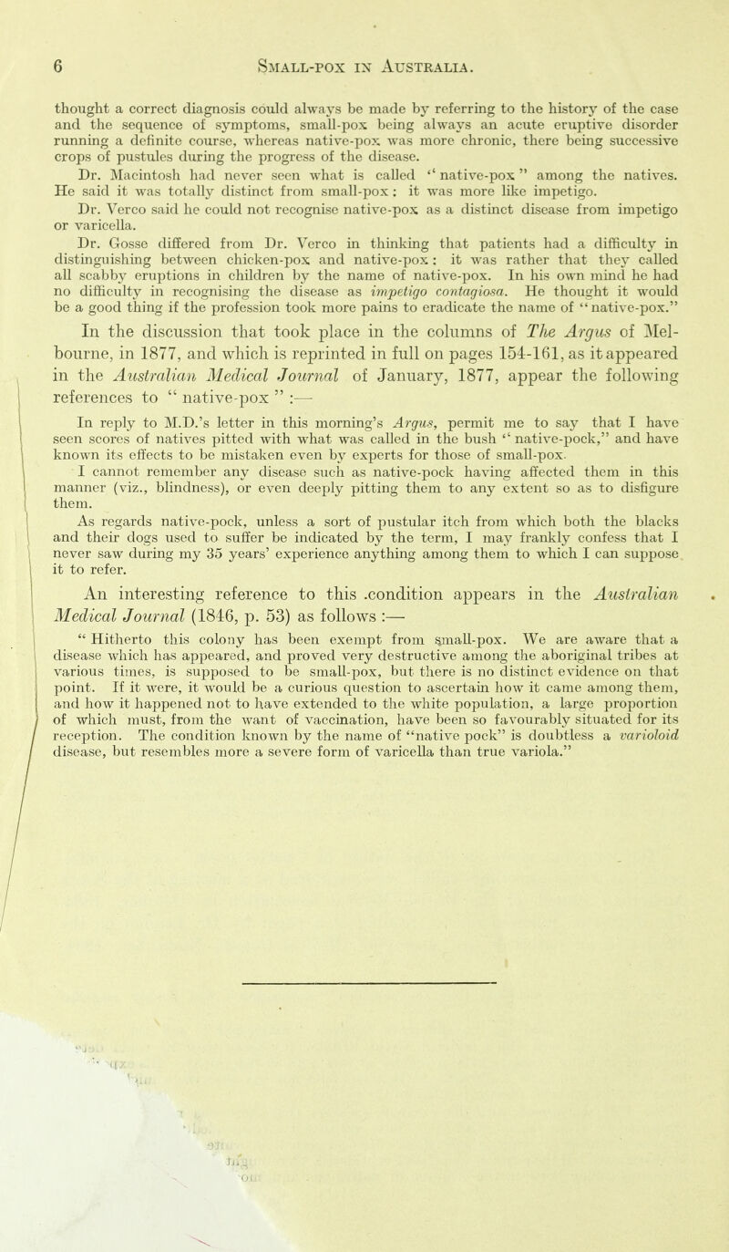 thought a correct diagnosis could always be made by referring to the history of the case and the sequence of symptoms, small-pox being always an acute eruptive disorder running a definite course, whereas native-pox was more chronic, there being successive crops of pustules during the progress of the disease. Dr. Macintosh had never seen what is called native-pox  among the natives. He said it was totally distinct from small-pox ; it was more like impetigo. Dr. Verco said he could not recognise native-pox as a distinct disease from impetigo or varicella. Dr. Gosse differed from Dr. Verco in thinking that patients had a difficulty in distinguishing between chicken-pox and native-jiox : it was rather that they called all scabby eruptions in children by the name of native-pox. In his own mind he had no difficulty in recognising the disease as impetigo contagiosa. He thought it would be a good thing if the profession took more pains to eradicate the name of native-pox. In the discussion that took place in the cohimns of The Argus of Mel- bourne, in 1877, and which is reprinted in full on pages 154-161, as it appeared in the Australian Medical Journal of January, 1877, appear the following references to  native-pox  :— In reply to M.D.'s letter in this morning's Argus, permit me to say that I have seen scores of natives pitted with what was called in the bush ''native-pock, and have known its effects to be mistaken even by experts for those of small-pox- I cannot remember any disease such as native-pock having affected them in this manner (viz., blindness), or even deeply pitting them to any extent so as to disfigure them. As regards native-pock, unless a sort of pustular itch from which both the blacks and their dogs used to suffer be indicated by the term, I may frankly confess that I never saw during my 35 years' experience anything among them to which I can suppose it to refer. An interesting reference to this .condition appears in the Australian Medical Journal (1846, p. 53) as follows :—  Hitherto this colony has been exempt from §mall-pox. We are aware that a disease which has appeared, and proved very destructive among the aboriginal tribes at various times, is supposed to be small-pox, but there is no distmct evidence on that point. If it were, it would be a curious question to ascertain how it came among them, and how it happened not to have extended to the white population, a large proportion of which must, from the want of vaccination, have been so favourably situated for its reception. The condition known by the name of native pock is doubtless a varioloid disease, but resembles more a severe form of varicella than true variola.