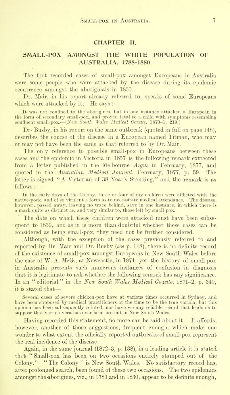 CHAPTER II. SMALL=POX AMONGST THE WHITE POPULATION OF AUSTRALIA, 1788=1850. The first recorded cases of small-pox amongst Europeans in Australia were some people who were attacked by the disease during its epidemic occurrence amongst the aboriginals in 1830. Dr. Mair, in his report already referred to, speaks of some Europeans which were attacked by it. He says :— It was not confined to the aborigines, but in one instance attacked a European in the form of secondary small-po?;, and proved fatal to a child with sj^mptoms resembling confluent small-pox.—{Nerv South Wales Medical Gazette, 1870-1, 219.) Dr- Busby, in his report on the same outbreak (quoted in full on page 148), describes the course of the disease in a European named Titman, who may or may not have been the same as that referred to by Dr. Mair. The only reference to possible small-pox in Europeans between these cases and the epidemic in Victoria in 1857 is the following remark extracted from a letter published in the Melbourne Argus in February, 1877, and quoted in the Australian Medical Journal, February, 1877, p. 59. The letter is signed A Victorian of 38 Year's Standing, and the remark is as follows :— In the early days of the Colony, three or four of my children were afflicted with the native-pock, and of so virulent a form as to necessitate medical attendance. The disease, however, passed away, leaving no trace behind, save in one instance, in which there is a mark quite as distinct as, and very similar to, those left by small-pox. The date on which these children were attacked must have been subse- quent to 1839, and as it is more than doubtful whether these cases can be considered as being small-pox, they need not be further considered. Although, with the exception of the cases previously referred to and reported by Dr. Mair and Dr. Busby {see p. 148), there is no definite record of the existence of small-pox amongst Europeans in New South Wales before the case of W. A. McG., at Newcastle, in 1874, yet the history of small-pox in Australia presents such numerous instances of confusion in diagnosis that it is legitimate to ask whether the following remark has any significance. In an editorial  in the New South Wales Medical Gazette, 1871-2, p. 340, it is stated that— Several cases of severe chicken-pox have at various times occurred in Sydney, and have been supposed by medical practitioners at the time to be the true variola, but this opinion has been subsequently refuted, nor have we any reliable record that leads us to suppose that variola vera has ever been present in New South Wales. Having recorded this statement, no more can be said about it. It affords., however, another of those suggestions, frequent enough, which make one wonder to what extent the officially reported outbreaks of small-pox represent the real incidence of the disease. Again, in the same journal (1872-3, p. 138), in a leading article it is s+ated thrt Small-pox has been on two occasions en-oirely stamped out of the Colony.  The Colony  is New South Wales. No satisfactory record has, after prolonged search, been found of these two occasions. The two epidemics amongst the -aborigines, viz., in 1789 and in 1830, appear to be definite enough,