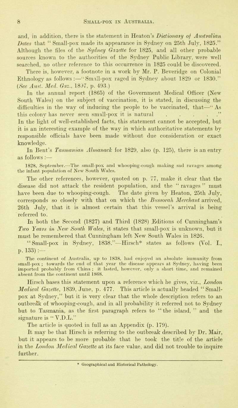 and, in addition, there is the statement in Heaton's Dietionary of Austyalian Dates that  Small-pox made its appearance in Sydney on 25th July, 1825. Although the files of the Sydney Gazette for 1825, and all other probable sources known to the authorities of the Sydney Public Library, were well searched, no other reference to this occurrence in 1825 could be discovered. There is, however, a footnote in a work by Mr. P. Beveridge on Colonial Ethnology as follows:—^'SmiU-pox raged in Sydney about 1829 or 1830. {See Aust. Med. Gaz., 18.97, p. 493.) In the annual report (1865) of the Government Medical Officer (New South Wales) on the subject of vaccination, it is stated, in discussing the difficulties in the way of inducing the people to be vaccinated, that^— As this colony has never seen small-pox it is natural . . . . . In the light of well-established facts, this statement cannot be accepted, but it is an interesting example of the way in which authoritative statements by responsible officials have been made without due consideration or exact knowledge. In Bent's Tasmanian Almanack for 1829, also (p. 125), there is an entry as follows :— 1828, September.—The small-pox and whooping-cough making sad ravages among the infant population of Nev/ South Wales. The other references, however, quoted on p. 77, make it clear that the disease did not attack the resident population, and the  ravages  must have been due to whooping-cough. The date given by Heaton, 25th July, corresponds so closely with that on which the Bussorah Merchant arrived, 26th July, that it is almost certain that this vessel's arrival is being referred to. In both the Second (1827) and Third (1828) Editions of Cunningham's Two Yeats in New South Wales, it states that small-pox is unknown, but it must be remembered that Cunningham left New South Wales in 1826. Small-pox in Sydney, 1838.—Hirsch* states as follows (Vol. I., p. 133) The continent of Australia, up to 1838, had enjoyed an absolute immunity from small-pox ; towards the end of that year the disease appears at Sydney, having been imported probably from China ; it lasted, however, only a short time, and remained absent from the continent until 1868. Hirsch bases this statement upon a reference which he gives, viz., London Medical Gazette, 1839, June, p. 477. This article is actually headed Small- pox at Sydney, but it is very clear that the whole description refers to an outbreak of whooping-cough, and in all probability it referred not to Sydney but to Tasmania, as the first paragraph refers to the island,  and the signature is  V.D.L. The article is quoted in full as an Appendix (p. 179). It may be that Hirsch is referring to the outbreak described by Dr. Mair, but it appears to be more probable that he took the title of the article in the London Medical Gazette at its face value, and did not trouble to inquire further. * Geographical and Historical Pathology.