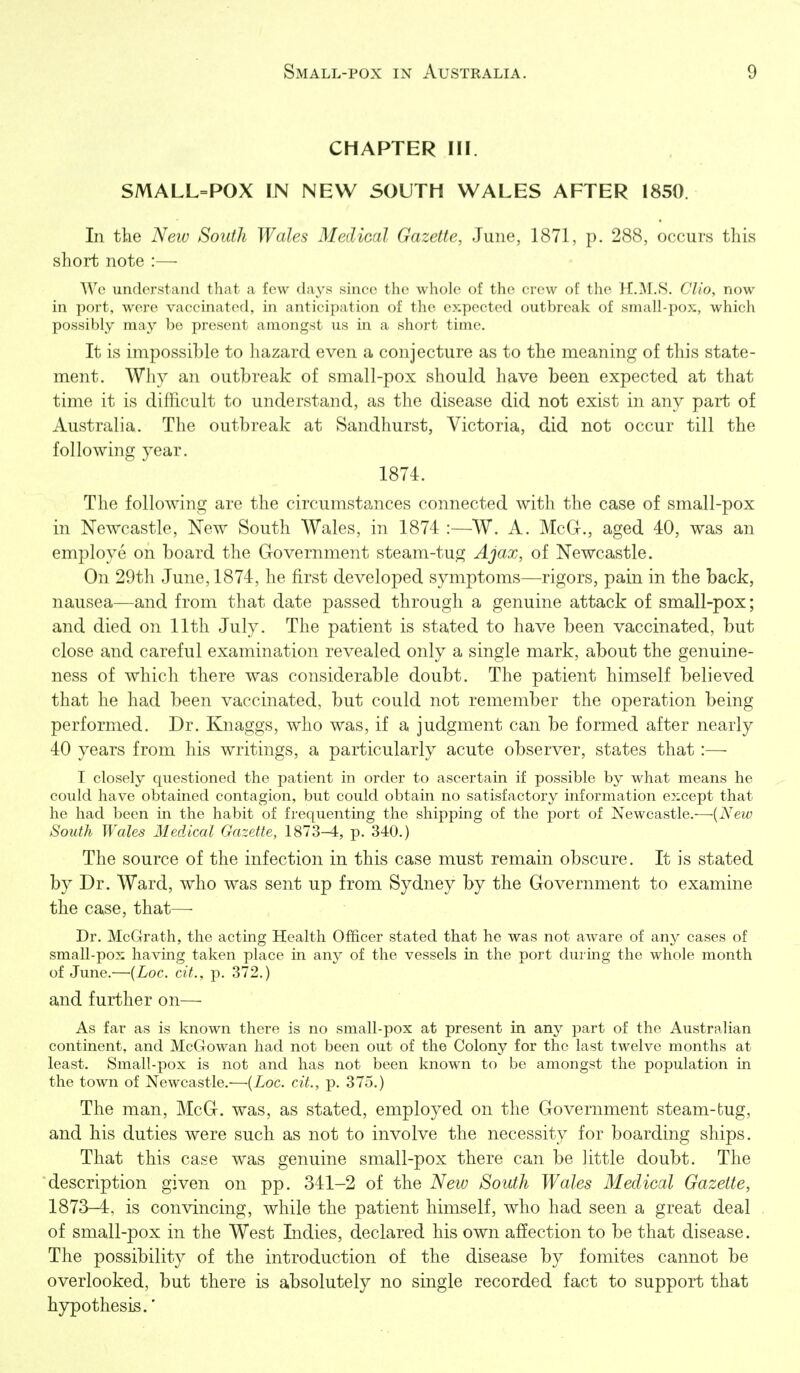CHAPTER III. SMALL=POX IN NEW SOUTH WALES AFTER 1850. In the New South Wales Medical Gazette, June, 1871, p. 288, occurs tliis short note :— Wc understand that a few da3^s since the whole of the crew of the H.M.8. Clio, now in port, were vaccinated, in anticipation of the expected outbreak of small-pox, which possibly may be present amongst us in a short time. It is impossible to hazard even a conjecture as to the meaning of this state- ment. Why an outbreak of small-pox should have been expected at that time it is difficult to understand, as the disease did not exist in any part of Australia. The outbreak at Sandhurst, Victoria, did not occur till the following year. 1874. The following are the circumstances connected with the case of small-pox in Newcastle, New South Wales, in 1874 :—W. A. McG., aged 40, was an employe on board the Government steam-tug Ajax, of Newcastle. On 29th June, 1874, he first developed symptoms—rigors, pain in the back, nausea—and from that date passed through a genuine attack of small-pox; and died on 11th July. The patient is stated to have been vaccinated, but close and careful examination revealed only a single mark, about the genuine- ness of which there was considerable doubt. The patient himself believed that he had been vaccinated, but could not remember the operation being performed. Dr. Knaggs, who was, if a judgment can be formed after nearly 40 years from his writings, a paii^icularly acute observer, states that:—■ I closely questioned the patient in order to ascertain if possible by what means he could have obtained contagion, but could obtain no satisfactory information except that he had been in the habit of frequenting the shipping of the port of Newcastle.—{New South Wales Medical Gazette, 1873-i, p. 340.) The source of the infection in this case must remain obscure. It is stated by Dr. Ward, who was sent up from Sydney by the Government to examine the case, that—• Dr. McGrath, the acting Health Ofificer stated that he was not aware of any cases of small-pox having taken place in any of the vessels in the port during the whole month of June.—{Loc. cit., p. 372.) and further on— As far as is known there is no small-pox at present in any part of the Australian continent, and McGowan had not been out of the Colony for the last twelve months at least. Small-pox is not and has not been known to be amongst the population in the town of Newcastle.'—{Loc. cit., p. 375.) The man, McG. was, as stated, employed on the Government steam-tug, and his duties were such as not to involve the necessity for boarding ships. That this case was genuine small-pox there can be little doubt. The description given on pp. 341-2 of the New South Wales Medical Gazette, 1873-4, is convincing, while the patient himself, who had seen a great deal of small-pox in the West Indies, declared his own affection to be that disease. The possibility of the introduction of the disease by fomites cannot be overlooked, but there is absolutely no single recorded fact to support that hypothesis.'