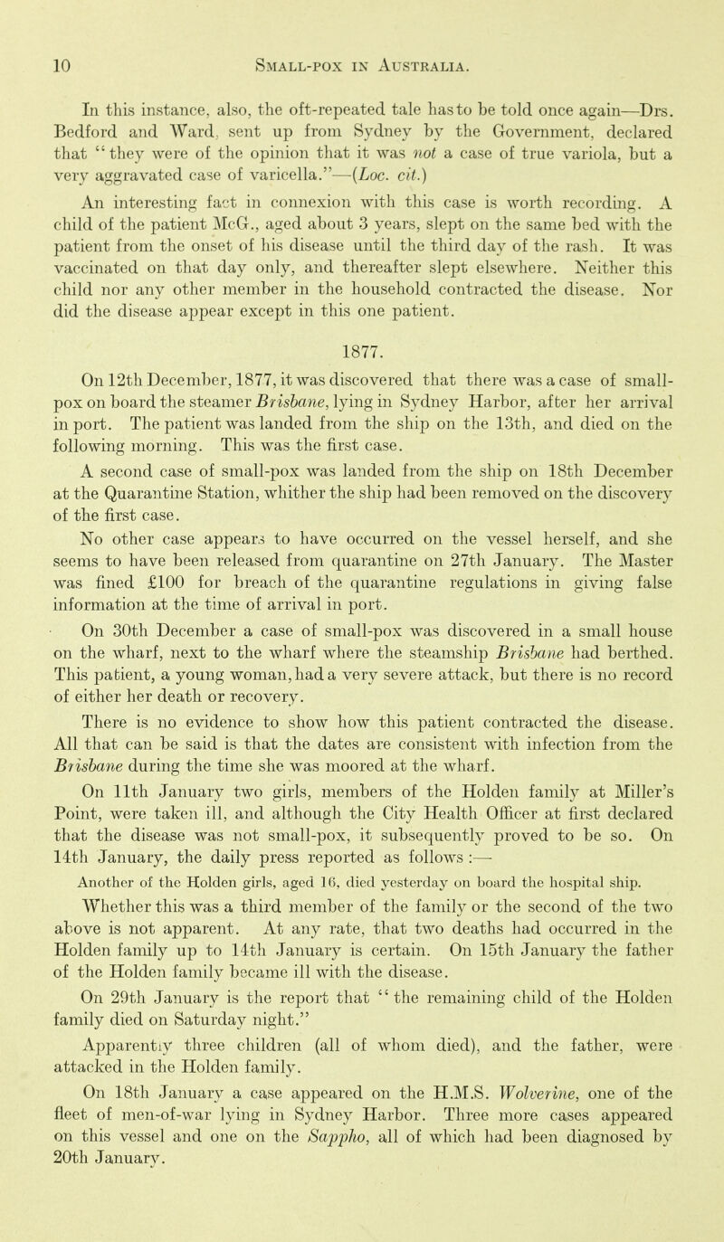 In this instance, also, the oft-repeated tale has to be told once again—Drs. Bedford and Ward, sent up from Sydney by the Government, declared that they were of the opinion that it was oiot a case of true variola, but a very aggravated case of varicella.—{Loc. cit.) An interesting fact in connexion with this case is worth recording. A child of the patient McG., aged about 3 years, slept on the same bed with the patient from the onset of his disease until the third day of the rash. It was vaccinated on that day only, and thereafter slept elsewhere. Neither this child nor any other member in the household contracted the disease. Nor did the disease appear except in this one patient. 1877. Onl2thDecember, 1877, it was discovered that there was a case of small- pox on board the steamer Brisbane, lying in Sydney Harbor, after her arrival in port. The patient was landed from the ship on the 13th, and died on the following morning. This was the first case. A second case of small-pox was landed from the ship on 18th December at the Quarantine Station, whither the ship had been removed on the discovery of the first case. No other case appears to have occurred on the vessel herself, and she seems to have been released from quarantine on 27th January. The Master was fined £100 for breach of the quarantine regulations in giving false information at the time of arrival in port. On 30th December a case of small-pox was discovered in a small house on the wharf, next to the wharf where the steamship Brisbane had berthed. This patient, a young woman, had a very severe attack, but there is no record of either her death or recovery. There is no evidence to show how this patient contracted the disease. All that can be said is that the dates are consistent with infection from the Brisbane during the time she was moored at the wharf. On 11th January two girls, members of the Holden family at Miller's Point, were taken ill, and although the City Health Officer at first declared that the disease was not small-pox, it subsequently proved to be so. On 14th January, the daily press reported as follows :— Another of the Holden girls, aged 16, died yesterday on board the hospital ship. Whether this was a third member of the family or the second of the two above is not apparent. At any rate, that two deaths had occurred in the Holden family up to 14th January is certain. On 15th January the father of the Holden family became ill with the disease. On 29th January is the report that '' the remaining child of the Holden family died on Saturday night. Apparently three children (all of whom died), and the father, were attacked in the Holden family. On 18tli January a case appeared on the H.M.S. Wolverine, one of the fleet of men-of-war lying in Sydney Harbor. Three more cases appeared on this vessel and one on the Sappho, all of which had been diagnosed by 20th January.