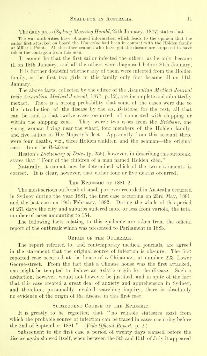 The daily press (Sydney Morning Herald, 25th January, 1877) states that:— The war authorities have obtained information which leads to the opinion that the sailor first attacked on board the Wolverine had been in contact with the Holden family at Miller's Point. All the other seamen who have got the disease arc supposed to have taken the contagion from this man. It cannot be that the first siiilor nifected the other;, as lie only Lecame ill on 18th January, and all the others were diagnosed before 20th January. It is further doubtful whether any of them were infected from the Holden family, as the first two girls in this family only fii'st became ill on 11th January. The above facts, collected by the edito:- of the Austrcdian Medial Journal (vide Australian MedicalJour)ial, 1877, p. 12), are incomplete and admittedly inexact. There is a strong probability that some of the cases were due to the introduction of the disease by the s.s. Brisbane, for the rest, all that can be said is that twelve cases occurred, all connected with shipping or within the shipping zone. They were : two c.n-ses from the Brisbane, one young woman living near the wharf, four members of the Holden family, and five sailors in Her Majesty's fleet. Apparently from this account there were four deaths, viz., three Holden children and the seaman—the original case— from the Brisbane. Heaton's Dictionary of Dates (p. 259), however, in describing this outbreak, states that Four of the children of a man named Holden died. Naturally, it cannot now be determined which of the two statements is correct. It is clear, however, that either four or five deaths occurred. The Epidemic of 1881-2. The most serious outbreak of small-pox ever recorded in Australia occurred in Sydney during the year 1881, the first case occurring on 23rd May, 1881, and the last case on 19th February, 1882. During the whole of this period of 271 days the city and suburbs sufJered more or less from variola, the total number of cases amounting to 154. The following facts relating to this epidemic are taken from the official report of the outbreak which was presented to Parliament in 1883. Origin of the Outbreak. The report referred to, and contemporary medical journals, are agreed in the statement that the original source of infection is obscure. The first reported case occurred at the house of a Chinaman, at number 223 Lower George-street. From the fact that a Chinese house was the first attacked, one might be tempted to deduce an Asiatic origin for the disease. Such a deduction, however, would not however be justified, and in spite of the fact that this case created a great deal of anxiety and apprehension in Sydney, and therefore, presumably, evoked searching inquiry, there is absolutely no evidence of the origin of the disease in this first case. Subsequent Course of the Epidemic. It is greatly to be regretted that no reliable statistics exist from which the probable source of infection can be traced in cases occurring before the 2nd of September, 1881.—(FzV?e Official Report, p. 2.) Subsequen-t to the first case a period of twenty days elapsed before the disease again showed itself, when between the 5th and 15th of July it appeared