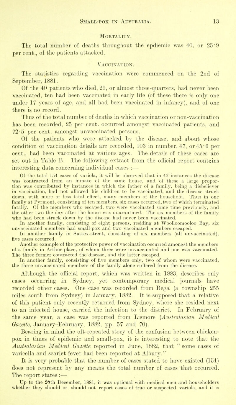 Mortality. The total number of deaths throughout the epdiemic was 40, or 25'9 per cent., of the patients attacked. Vaccination. The statistics regarding vaccination were commenced on tlie 2nd of September, 1881. Of the 40 patients wlio died. 29, or almost tlirce-([uarters, liad iiever been vaccinated, ten had been vaccinated in early life (of these there is only one under 17 years of age, and all had been vaccinated in infancy), and of one there is no record. Thus of the total number of deaths in which vaccination or non-vaccination has been recorded, 25 per cent, occurred amongst vaccinated patients, and 72-5 per cent, amongst unvaccinated persons. Of the patients who were attacked by the disease, and about whose condition of vaccination details are recorded, 103 in number, 47, or 45 • 6 per cent., had been vaccinated at various ages. The details of these cases are set out in Table B. The following extract from the official report contains interesting data concerning individual cases :—■ Of the total 154 cases of variola, it will be observed that in 42 instances the disease was contracted from an inmate of the same house, and of these a large propor- tion was contributed by instances in which the father of a family, being a disbehever in vaccination, had not allowed his children to be vaccinated, and the disease struck down, with more or less fatal effect, many members of the household. Thus in one family at Pyrmont, consisting of ten members, six cases occurred, two of which terminated fatally. Of the members who escaped, two were vaccinated some time previously, and the other two the day after the house was quarantinerl. The six members of the family who had been struck down by the disease had never been vaccinated. In another family, consisting of eight persons, residing at Woolloomooloo Bay, six unvaccinated members had small-pox and twO vaccinated members escaped. In another family in Sussex-street, consisting of six members (all unvaccinated), five cases occurred. Another example of the protective power of vaccination occurred amongst the members of a family in Arthur-place, of whom three were unvaccinated and one was vaccinated. The three former contracted the disease, and the latter escaped. In another family, consisting of five members only, two of whom were -vaccinated, the three unvaccinated members of the family alone suffered from the disease. Although the official report, which was written in 1883, describes only cases occurring in Sydney, yet contemporary medical journals have recorded other cases. One case was recorded from Bega (a township 255 miles south from Sydney) in January, 1882. It is supposed that a relative of this patient only recently returned from Sydney, where she resided next to an infected house, carried the infection to the district. In February of the same year, a case was reported from Lismore {Australasian Medical Gazette, January-February, 1882, pp. 57 and 70). Bearing in mind the oft-repeated story of the confusion between chicken- pox in times of epidemic and small-pox, it is interesting to note that the Australasian Medical Gazette reported in June, 1882, that 'some cases of varicella and scarlet fever had been reported at Albury. It is very probable that the number of cases stated to have existed (154) does not represent by any means the total number of cases that occurred. The report states :— Up to the 20th December, 1881, it was optional with medical men and householders whether they should or should not report cases of true or suspected variola, and it is