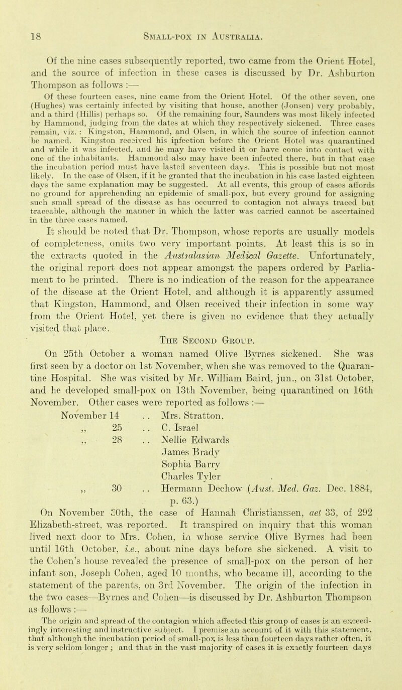 Of the nine cases subsequently reported, two came from the Orient Hotel, and the source of infection in these cases is discussed by Dr. Ashburton Thompson as follows :— Of these fourteen cases, nine came from the Orient Hotel. Of the other seven, one (Hughes) was certainly infected by visiting that house, another (.Jonsen) very probably, and a third (Hillis) perhaps so. Of the remaining four, Saunders was most likely infected by Hainmond, judging from the dates at which they respectively sickened. Three cases remain, viz. : Kingston, Hammond, and Olsen, in which the source of infection cannot be named. Kingston recaived his infection before the Orient Hotel was quarantined and while it was infected, and he may have visited it or have come into contact Avith one of the inhabitants. Hammond also may have been infected there, but in that case the incubation period must have lasted seventeen days. This is possible but not most likely. In the case of Olsen, if it be granted that the incubation in his case lasted eighteen days the same explanation may be suggested. At all events, this group of cases affords no ground for apprehending an epidemic of small-pox, but every ground for assigning such small spread of the disease as has occurred to contagion not always traced but traceable, although the manner in which the latter was carried cannot be ascertained in the three cases named. It should be noted that Dr. Thompson, whose reports are usually models of completeness, omits two very important points. At least this is so in the extracts quoted in the Austyalasian Meclioal Gazette. Unfortunately, the original report does not appear amongst the papers ordered by Parlia- ment to be printed. There is no indication of the reason for the appearance of the disease at the Orient Hotel, and although it is apparently assumed that Kingston, Hammond, and Olsen received their infection in some way from the Orient Hotel, yet there is given no evidence that they actually visited that place. The Second Group. On 25th October a woman named Olive Byrnes sickened. She was first seen by a doctor on 1st November, when she was removed to the Quaran- tine Hospital. She was visited by Mr. William Baird, jun., on 31st October, and he developed small-pox on 13th November, being quarantined on 16th November. Other cases were reported as follows :— November 14 .. Mrs. Stratton. ,, 25 .. C. Israel „ 28 .. Nellie Edwards James Brady Sophia Barry Charles Tyler 30 .. Hermann Dechow [Aust. Med. Gaz. Dqq,. l^dii, p. 63.) On November 30th, the case of Hannah Christianssen, aet 33, of 292 Elizabeth-street, was reported. It transpired on inquiry that this woman lived next door to Mrs. Cohen, in whose service Olive Byrnes had been until 16tli October, i.e., about nine days before she sickened. A visit to the Cohen's house revealed the presence of small-pox on the person of her infant son, Joseph Cohen, aged 10 months, who became ill, according to the statement of the parents, on 3rd November. The origin of the infection in the two cases—Byrnes and Cohen—is discussed by Dr. Ashburton Thompson as follows :— The origin and spread of the contagion which affected this group of cases is an e?;ceed- ingiy interesting and instructive subject. I premise an account of it with this statement, that although the incubation period of small-po?; is less than fourteen days rather often, it is very seldom longer ; and that in the vast majority of cases it is exactly fourteen days