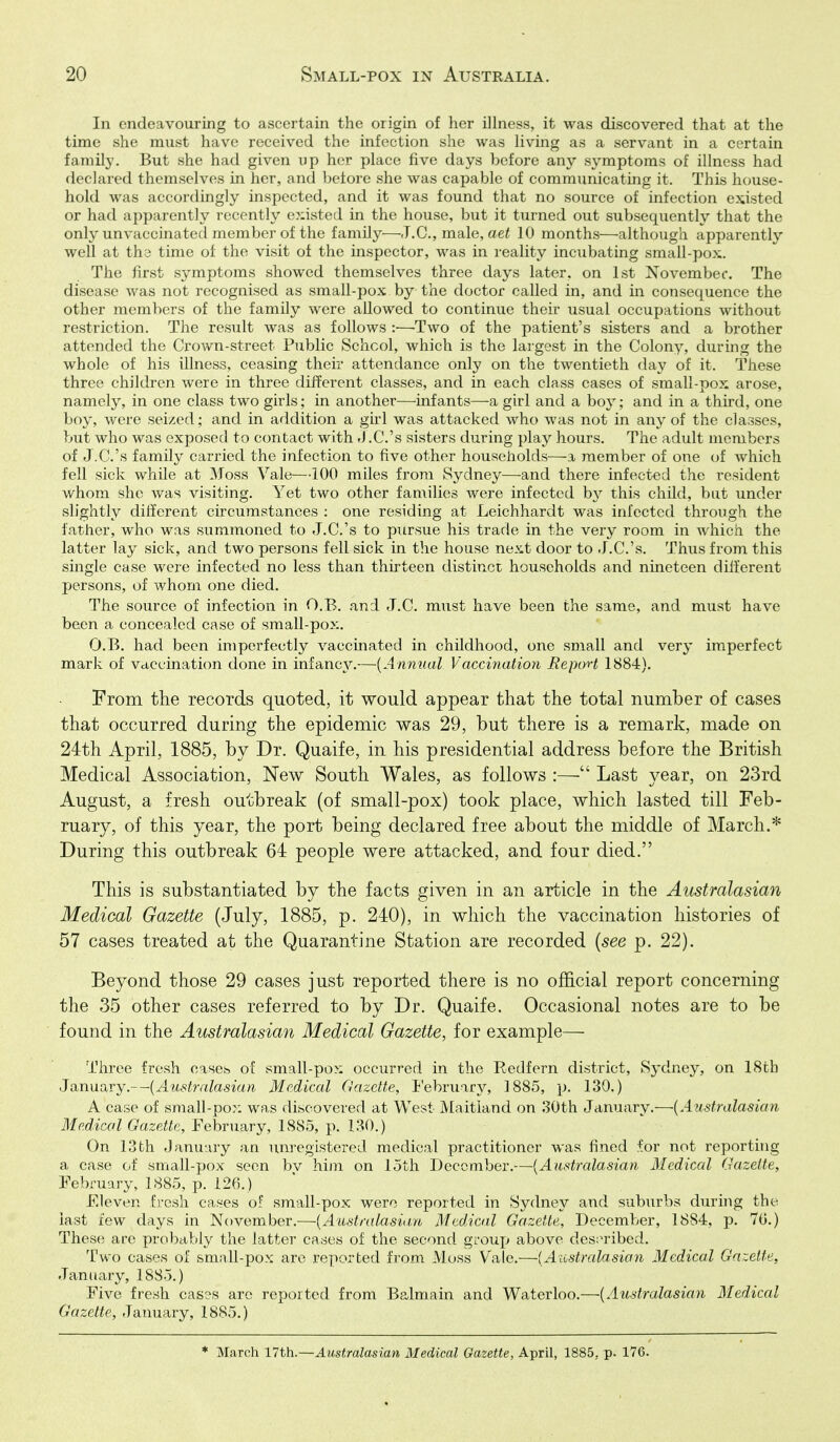 In endeavouring to ascertain the origin of her illness, it was discovered that at the time she must have received the infection she was living as a servant in a certain family. But she had given up her place five days before any symptoms of illness had declared themselves in her, and before she was capable of communicating it. This house- hold was accordingly inspected, and it was found that no source of infection existed or had apparently recently enlisted in the house, but it turned out subsequently that the only unvaccinated member of the family—J.C., male, ae^ 10 months—although apparently well at the time of the visit of the mspector, was in reality incubating small-po>;. The first symptoms showed themselves three daj^s later, on 1st November. The disease was not recognised as small-pox by the doctor called in, and in consequence the other members of the family were allowed to continue their usual occupations without restriction. The result was as follows :—^Two of the patient's sisters and a brother attended the Crown-street Public School, which is the largest in the Colony, during the whole of his illness, ceasing their attendance only on the twentieth day of it. These three children were in three different classes, and in each class cases of small-pox arose, namely, in one class two girls; in another—^infants—a girl and a boy; and in a third, one boy, were seized; and in addition a girl was attacked who was not in any of the classes, but who was exposed to contact with J .C.'s sisters during play hours. The adult members of J.C.'s family carried the infection to five other households-—-a member of one of which fell sick while at Moss Vale—100 miles from Sydney—and there infected the resident whom she was visiting. Yet two other families were infected hy this child, but imder slightly different circumstances : one residing at Leichhardt was infected through the father, who was summoned to J.C.'s to pursue his trade in the very room in which the latter lay sick, and two persons fell sick in the house next door to J.C.'s. Thus from this single case were infected no less than thirteen distinct households and nineteen different persons, of whom one died. The source of infection in O.B. and J.C. must have been the same, and must have been a concealed case of small-pox. O.B. had been imperfectly vaccinated in childhood, one small and very imperfect mark of vaccination done in infancy.—[Anmial. Vaccination Report 1884). From the records quoted, it would appear that the total number of cases that occurred during the epidemic was 29, but there is a remark, made on 24th April, 1885, by Dr. Quaife, in his presidential address before the British Medical Association, New South Wales, as follows :— Last year, on 23rd August, a fresh outbreak (of small-pox) took place, which lasted till Feb- ruary, of this year, the port being declared free about the middle of March.* During this outbreak 64 people were attacked, and four died. This is substantiated by the facts given in an article in the Australasian Medical Gazette (July, 1885, p. 240), in which the vaccinafcion histories of 57 cases treated at the Quarantine Station are recorded {see p. 22). Beyond those 29 cases just reported there is no official report concerning the 35 other cases referred to by Dr. Quaife. Occasional notes are to be found in the Australasian Medical Gazette, for example— Three fresh cases of small-pox occurred in the Redfern district, Sydney, on 18th January.—[Australasian Medical Gazette, I'ebruary, 1885, p. 130.) A case of sraall-pox was discovered at West JVIaitland on 30th January.—{Australasian Medical Gazette, February, 1885, p. 130.) On 13th January an unregistered medical practitioner was fined for not reportitig a case of small-pox seen bv him on 15th December.—{Australasian Medical Gazette, February, 1885, p. 126.) Eleven fresh cases of small-pox were reported in Sydney and suburbs during the last lew days in November.—{Australasian Medical Gazette, December, 1884, p. 70.) These are probably the latter cases of the second gi'oup above des;n'ibed. Two cases of small-pox are reported from Moss Vale.—{Australasian Medical Gazette, January, 1885.) Five fresh cas3s are reported from Balmain and Waterloo.—{Australasian Medical Gazette, January, 1885.) * March 17th.—Australasian Medical Gazette, April, 1885, p. 176.