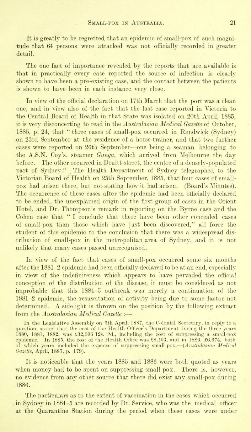 It is greatly to be regretted that an epidemic of small-pox of such magni- tude that 64 persons were attacked was not officially recorded in greater detail. The one fact of importance revealed by the reports that are available is that in practically every ca^e reported the source of infection is clearly shown to have been a pre-existing case, and the contact between the patients is shown to have been in each instance very close. In view of the official declaration on 17th March that the port was a clean one, and in view also of the fact that the last case reported in Victoria to the Centrrd Board of Health in that State was isolated on 20th April, 1885, it is very disconcerting to read in the Australasian Medical Gazette of October, 1885, p. 24, that three cases of small-pox occurred in Randwick (Sydney) on 23rd September at the residence of a horse-trainer, and that two further cases were reported on 26th September—one being a seaman belonging to the A.S.N. Coy's, steamer Gunga, which arrived from Melbourne the day before. The other occurred in Druitt-street, the centre of a densely-populated part of Sydney.' The Health Department of Sydney telegraphed to the Victorian Board of Health on 25th September, 1885, that four cases of small- pox had arisen there, but not stating how it had arisen. (Board's Minutes). The occurrence of these cases after the epidemic had been officially declared to be ended, the unexplained origin of the first group of cases in the Orient Hotel, and Dr. Thompson's remark in reporting on the Byrne case and the Cohen case that I conclude that there have been other concealed cases of small-pox than those which have just been discovered, all force the student of this epidemic to the conclusion that there was a widespread dis- tribution of small-pox in the metropolitan area of Sydney, and it is not unlikely that many cases passed unrecognised. In view of the fact that cases of small-pox occurred some six months after the 1881-2 epidemic had been officially declared to be at an end, especially in view of the indefiniteness which appears to have pervaded the official conception of the distribution of the disease, it must be considered as not improbable that this 1881-5 outbreak was merely a continuation of the 1881-2 epidemic, the resuscitation of activity being due to some factor not determined. A sidelight is thrown on the position by the following extract from the Australasian Medical Gazette :— In the Legislative Asgembly on 5th April, 1887, the Colonial Secretary, in reply to a question, stated that the cost of the Health Officer's DepartnienL during the three years 1880, 1881, 1882, was £32,596 12s. IM., including the cost of suppressmg a small-pox epidemic. In 1885, the cost of the Health Office was £8,103, and in 15^86,^ £6,674, both of which years included the e::pense of suppressing small-po::.—{Australasian Medical Gazette, April, 1887, p. 179). It is noticeable that the years 1885 and 1886 were both quoted as years when money had to be spent on suppressing small-pox. There is, however, no evidence from any other source that there did exist any small-pox during 1886. The particulars as to the extent of vaccination in the cases which occurred in Sydney in 1884-5 are recorded by Dr. Service, who was the medical officer at the Quarantine Station during the period when these cases were under