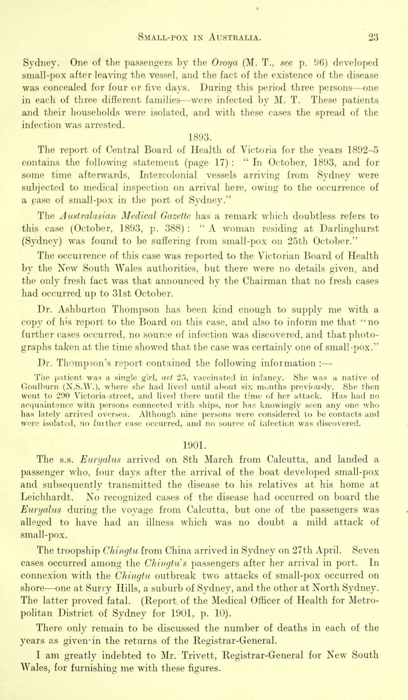 Sydney. One of the passenf,^ers by the Oroya (M. T., see p. 96) developed small-pox after leaving tlie vessel, and the fact of the existence of the disease was concealed for four or five days. During this period three persons—one in each of three different families—were infected by M. T. These patients and their households were isolated, and with these cases the spread of the infection was arrested. 1893. The report of Central Board of Health of Victoria for the years 1892-5 contains the following statement (page 17) :  In October, 1893, and for some time afterwards. Intercolonial vessels arriving from Sydney were subjected to medical inspection on arrival here, owing to the occurrence of a ease of small-pox in the port of Sydney. The Australasian Medical Gazette has a remark which doubtless refers to this case (October, 1893, p. 388) : A woman residing at Darlinghurst (Sydney) was found to be suffering from small-pox on 25th October. The occurrence of this case was reported to the Victorian Board of Health by the New South Wales authorities, but there were no details given, and the only fresh fact was that announced by the Chairman that no fresh cases had occurred up to 31st October. Dr. Ashburton Thompson has been kind enough to supply me with a copy of his report to the Board on this case, and also to inform me that no further cases occurred, no source of infection was discovered, and that photo- graphs taken at the time showed that the case was certainly one of small-pox. Dr. Thompson's report contained the following information :— The patient was a single girl, aet 2.5, vaccinated in infancy. She was a native of Goulburn (N.S.W.), where she had lived until about six months previously. She then went to 290 Victoria-street, and lived there until the time of her attack. Has had no acquaintance with persons connected vdth ships, nor has knowingly seen any one who has lately arrived oversea. Although nine persons were considered to be contacts and were isolated, no fuithor case occurred, and no source of infection M^as discovered. 1901. The s.s. Euryalus arrived on Sth March from Calcutta, and landed a passenger who, four days after the arrival of the boat developed small-pox and subsequently transmitted the disease to his relatives at his home at Leichhardt. No recognized cases of the disease had occurred on board the Euryalus during the voyage from Calcutta, but one of the passengers was alleged to have had an illness which was no doubt a mild attack of small-pox. The troopship Chingtu from China arrived in Sydney on 27th April. Seven cases occurred among the Chingtu's passengers after her arrival in port. In connexion with the Chingtu outbreak two attacks of small-pox occurred on shore—one at Surry Hills, a suburb of Sydney, and the other at North Sydney. The latter proved fatal. (Report, of the Medical Officer of Health for Metro- pohtan District of Sydney for 1901, p. 10). There only remain to be discussed the number of deaths in each of the years as given-in the returns of the Registrar-General. I am greatly indebted to Mr. Trivett, Registrar-General for New South Wales, for furnishing me with these figures.