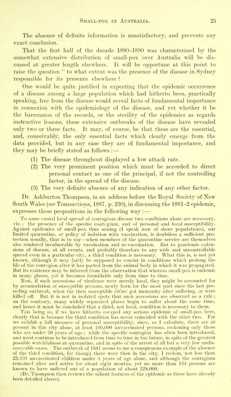 The absence of definite information is unsatisfactory, and prevents any exact conclusion. That the first half of the decade 1880-1890 was characterized by the somewhat extensive distribution of small-pox over Australia will be dis- cussed at greater length elsewhere. It will be opportune at this point to raise the question to what extent was the presence of the disease in Sydney responsible for its presence elsewhere ? One would be quite justified in expecting tliat tlie epidemic occurrence of a disease among a large population which had liitlierto been, practically speaking, free from the disease would reveal facts of fundamental importance in connexion with the epidemiology of the disease, and yet whether it be the barrenness of the records, or the sterility of the epidemics as regards instructive lessons, these extensive outbreaks of the disease have revealed only two or three facts. It may, of course, be that these are the essential, and, conceivably, the only essential facts which clearly emerge from the data provided, but in any case they are of fundamental importance, and they may be briefly stated as follows :— (1) The disease throughout displayed a low attack rate. (2) The very prominent position which must be accorded to direct personal contact as one of the principal, if not the controlling factor, in the spread of the disease. (3) The very definite absence of any indication of any other factor. Dr. Asliburton Thompson, in an address before the Royal Society of New South Wales {see Transactions, 1887, p. 230), in discussing the 1881-2 epidemic, expresses these propositions in the following way :— To some casual local spread of contagious disease two conditions alone are necessary, viz. : the presence of the specilic contci.gium, and of personal and local susceptibility. Against epidemics of small-pox thus arising (I speak now of shore populations), our limited quarantine, or policy of isolation with vaccination, is doubtless a sufificient pro- tection usually, that is to say—when members of the quarantine service are themselves also rendered invulnerable by vaccination and re-vaccination. But to pandemic e?:ten- sions of disease, at all events, and probably therefore to any wide and uncontrollable spx'ead even in a particular city, a third condition is necessary. What this is, is not yet known, although it may fairly be supposed to consist in conditions which prolong the Hfe of the contagion after it has parted from the animal body in which it was propagated. But its existence may be inferred from the observation that whereas small-pox is endemic in many places, yet it becomes formidable only from time to time. Now, if such accessions of virulence were merely local, they might be accounted for by accumulation of susceptible persons,, newly born for the most part since the last pre- ceding outbreak, when the then susceptible either got immunity after suffermg, or were killed off. But it is not in isolated spots that such accessions are observed as a rule ; on the contrary, many widely separated places begin to suffer about the same time, and hence it must be concluded that a third, not local, condition is necessary to them. This being so, if we have hitherto escaped any serious epidemic of small-pox here, clearly that is because the third condition has never coincided with the other two. For we exhibit a full measure of personal susceptibilit}^ since, as I calculate, there are at present in this city alone, at least 100,000 unvaccinated persons, reckoning only those who are under 20 years of age ; while the specific contagion has often been introduced, and must continue to be introduced frotn time to time in tne future, in spite of the greatest possible watchfulness at quarantine, and in spite of the arrest of all but a very few undis- coverable cases. The outbreak of 1881 seems to me a conspicuous example of the absence of the third condition, for though there were then in the city, I reckon, not less than 23,-^OO unvaccinated children under 5 years of age alone, and although the contagium remained alive and active for about eight months, yet no more than 154 persons are known to have suffered out of a population of about 228,000. (Dr. Thompson then reviews the salient features of the epidemic as these have already been detailed above).