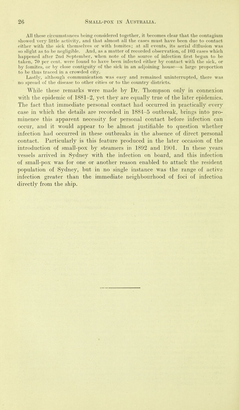 All these cii cuinstanfcs hcinf; considered together, it becomes clear that the contagium showed ver}- little ,i( ti\ ity. and that almost all the cases must have been due to contact either with the sick tlieuiselves or with tomites; at all events, its aerial diffusion was so shght as to be negligible. And, as a matter of recorded observation, of 103 cases which happened after 2nd .September, when note of the source of infection first began to be taken, 70 per cent, were found to have been infected either by contact with the sick, or by fomites, or by close contiguity of the sick in an adjoining house—a large proportion to be thus traced in a crowded city. Lastly, although communication was easy and remained uninterrupted, there was no spread of the disease to other cities or to the country districts. While these remarks were made by Dr. Thompson only in connexion with the epidemic of 1881-2, yet they are equally true of the later epidemics. The fact that immediate personal contact had occurred in practically every case in which the details are recorded in 1884-5 outbreak, brings into pro- minence this apparent necessity for personal contact before infection can occur, and it would appear to be almost justifiable to question whether infection had occurred in these outbreaks in the absence of direct personal contact. Particularly is this feature produced in the later occasion of the introduction of small-pox by steamers in 1892 and 1901. In these years vessels arrived in Sydney with the infection on board, and this infection of small-pox was for one or another reason enabled to attack the resident population of Sydney, but in no single instance was the range of active infection greater than the immediate neighbourhood of foci of infection directly from the ship.