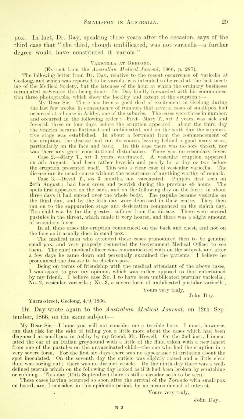 pox. In fact, Dr. Day, speaking three years after the occasion, says of the third case that  the third, tliough iimbilicated, was not varicella—a further degree would have constituted it variola. VAlilCELLA AT GeELONO. (Extract from the Aufitralian Medical Journal, 18()(), p. 287). The following letter from Dr. Day, relative to the recent occurrence of varicella at rJeelonf:^, and which was reported to be variola, was intended to be read at the last meet- itio; of the Medical Society, but the lateness of the hour at which the ordinary businesss tcrniinatcd prc*vcnted this being done. Dr. Day kindh'- forwarded with his communica- tion three photographs, which show the locality and extent of the eruption.:— My Dear Sir,—There has been a good de:vl of excitement in Ceelong during the last few weeks, in conse(|uence of rumours that several cases of small-pox had occurred at a house in Ash by, one of the suburbs. The cases were three in number, and occurred in the following order :—Fii'f-t—Mary T., aet 2 j^ears, was sick and feverish three or four days before the eruption appeared ) about the third day f the vesicles became flattened and umbilicated, and on the sixth day the suppura- tive stage was established. In about a fortnight from the commencement of the eruption, the disease had vwn its course, leaving behind a good many scars, particularly on the face and back. In this case there was no sore throat, nor was there any great constitutional disturbance. There was no secondary fever. Case 2.—Mary T., aet 3 years, vaccinated. A vesicular eruption appeared on 5th August; had been rather feverish and poorly for a day or two before the eruption presented itself. This was a clear case of vesicular varicella. The disease ran its usual course Avithout the occurrence of anything worthy of remark. Case 3.—David T., aet 3 months, not vaccinated. Pimples first seen on 24th August; had been cross and peevish during the previous 48 hours. The spots first appeared on the back, and on the following day on the face ; in about three days it had spread over the whole body. The papulae became vesiculae on the third day, and by the fifth day were depressed in their centre. They then ran on to the suppuration stage and desiccation commenced on the eighth day. This child was by far the greatest sufferer from the disease. There were several pustules in the throat, which made it very hoarse, and there was a slight amount of secondary fever. In all these cases the eruption commenced on the back and chest, and not on the face as it usually does in small-pox. The medical man who attended these cases pronounced then to be genuine small-pox, and very properly requested the Government Medical Officer to see them. The chief medical officer was communicated with on the subject, and after a few days he came down and personally examined the patients. I believe he pronounced the disease to be chicken-pox. Being on terms of friendship with the medical attendant of the above cases, I was asked to give my opinion, wdiich was rather opposed to that entertained by my friend. I believe case No. 1 to have been umbilicated pustular varicella ; No. 2, vesicular varicella ; No. 3, a severe form of umbilicated pustular varicella. Yours very truly, John Dav. Yarra-street, Geelong, 4/9/1866. Dr. Day wrote again to the Australian Medical Journal, on 12th Sep- tember, 1866, on the same subject— My Dear Sir,—I hope you will not consider me a terrible bore. I must, however, run that risk for the sake of telling you a little more about the cases which had been diagnosed as small-pox in Ashby by my friend, Mr. Howell. On the 2nd inst., I inocu- lated the ear of an Italian greyhound with a little of the fluid taken with a new lancet from one of the pustules on the unvaccinated child—the one who had the eruption in a very severe form. For the first six days there was no appearance of irritation about the spot inoculated. On the seventh day the cuticle was slightly raised and a little c'ear fluid was oozing out ; there was no distinct vesicle. On the ninth day there was a well- defined pustule which on the following day looked as if it had been broken by scratching or rubbing. This day (12th September) there is still a circular scab to be seen. These cases having occurred so soon after the arrival of the Tornado with small-pox on board, are, I consider, in this epidemic period, by no means devoid of interest. Yours very truly, John Day. B 2