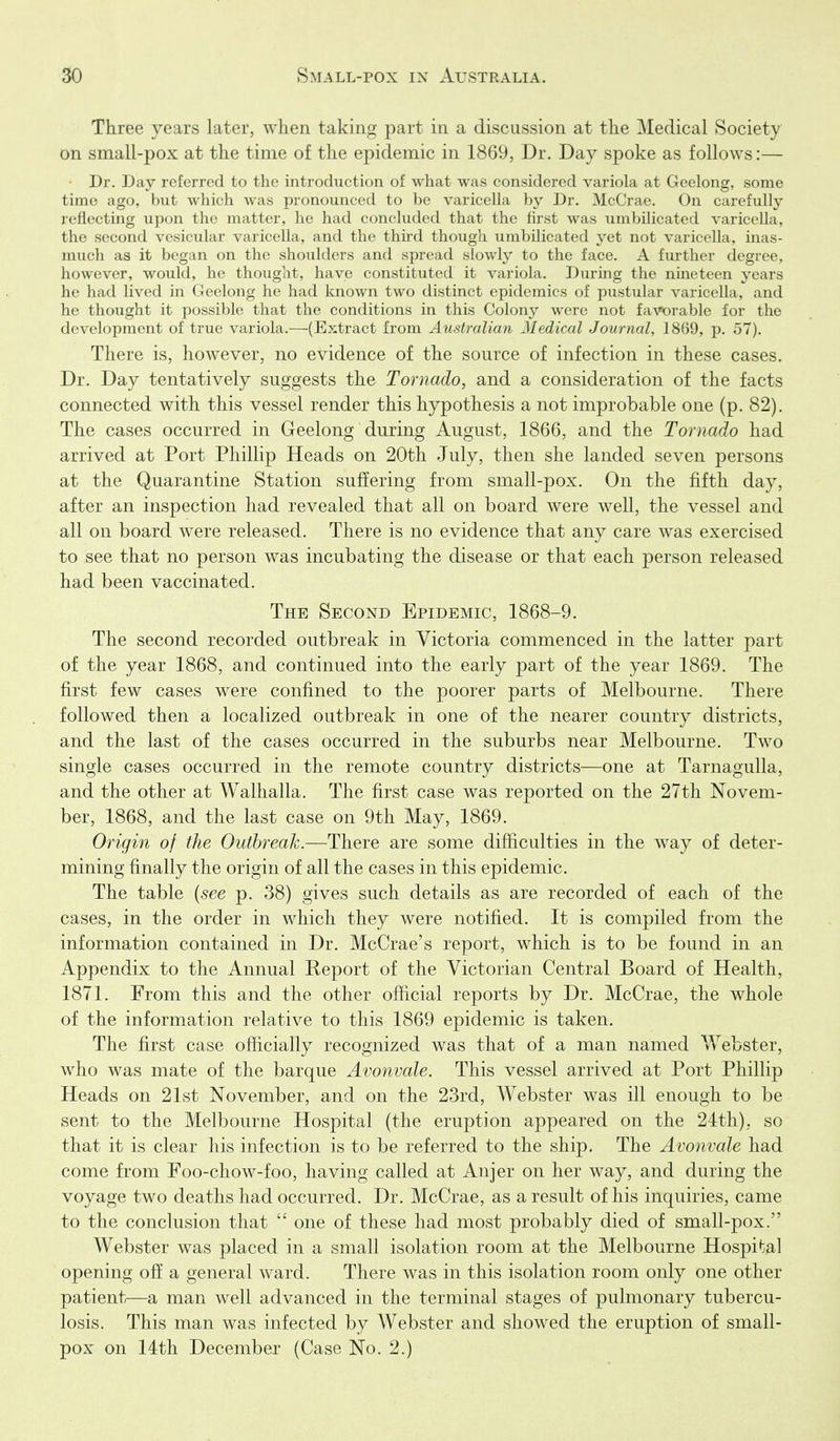 Three years later, when taking part in a discussion at the Medical Society on small-pox at the time of the epidemic in 1869, Dr. Day spoke as follows:— Dr. Day referred to the introduction of what was considered variola at Geelong, some time ago, but which was pronounced to be varicella by Dr. McCrae, On carefully reflectmg upon the matter, he had concluded that the first was umbilicated varicella, the second vesicular varicella, and the thu-d though umbilicated yet not varicella, inas- much as it began on the shoulders and spread slowly to the face. A further degree, however, would, he thought, have constituted it variola. During the nineteen years he had lived in Geelong he had known two distinct epidemics of pustular varicella, and he thought it possible that the conditions in this Colony were not favorable for the development of true variola.—(Extract from Australian Medical Journal, 1869, p. 57). There is, however, no evidence of the source of infection in these cases. Dr. Day tentatively suggests the Tornado, and a consideration of the facts connected with this vessel render this hypothesis a not improbable one (p. 82). The cases occurred in Geelong during August, 1866, and the Tornado had arrived at Port Phillip Heads on 20th July, then she landed seven persons at the Quarantine Station suffering from small-pox. On the fifth day, after an inspection had revealed that all on board were well, the vessel and all on board were released. There is no evidence that any care was exercised to see that no person was incubating the disease or that each person released had been vaccinated. The Second Epidemic, 1868-9. The second recorded outbreak in Victoria commenced in the latter part of the year 1868, and continued into the early part of the year 1869. The first few cases were confined to the poorer parts of Melbourne. There followed then a localized outbreak in one of the nearer country districts, and the last of the cases occurred in the suburbs near Melbourne. Two single cases occurred in the remote country districts—one at Tarnagulla, and the other at Walhalla. The first case was reported on the 27th Novem- ber, 1868, and the last case on 9th May, 1869. Origin of the Outbreak.—There are some difficulties in the way of deter- mining finally the origin of all the cases in this epidemic. The table {see p. 38) gives such details as are recorded of each of the cases, in the order in which they were notified. It is compiled from the information contained in Dr. McCrae's report, which is to be found in an Appendix to the Annual Report of the Victorian Central Board of Health, 1871. From this and the other official reports by Dr. McCrae, the whole of the information relative to this 1869 epidemic is taken. The first case officially recognized was that of a man named Webster, who was mate of the barque Avonvale. This vessel arrived at Port Phillip Heads on 21st November, and on the 23rd, Webster was ill enough to be sent to the Melbourne Hospital (the eruption appeared on the 24th), so that it is clear his infection is to be referred to the ship. The Avonvale had come from Foo-chow-foo, having called at Anjer on her way, and during the voyage two deaths had occurred. Dr. McCrae, as a result of his inquiries, came to the conclusion that  one of these had most probably died of small-pox. Webster was placed in a small isolation room at the Melbourne Hospi*;al opening off a general ward. There was in this isolation room only one other patient—a man well advanced in the terminal stages of pulmonary tubercu- losis. This man was infected by Webster and showed the eruption of small- pox on 14th December (Case No. 2.)